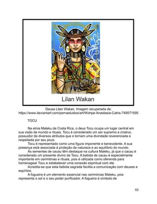 62
Deusa Lilan Wakan. Imagem recuperada de:
https://www.deviantart.com/pernastudios/art/Wohpe-Anastasia-Catris-749571595
TOCU
Na etnia Maleku da Costa Rica, o deus Tocu ocupa um lugar central em
sua visão de mundo e rituais. Tocu é considerado um ser supremo e criativo,
possuidor de diversos atributos que o tornam uma divindade reverenciada e
respeitada por seu povo.
Tocu é representado como uma figura imponente e benevolente. A sua
presença está associada à proteção da natureza e ao equilíbrio do mundo.
As sementes de cacau têm destaque na cultura Maleku, já que o cacau é
considerado um presente divino de Tocu. A bebida de cacau é especialmente
importante em cerimônias e rituais, pois é utilizada como oferenda para
homenagear Tocu e estabelecer uma conexão espiritual com ele.
Acredita-se que esta bebida sagrada facilita a comunicação com deuses e
espíritos.
A fogueira é um elemento essencial nas cerimónias Maleku, pois
representa o sol e o seu poder purificador. A fogueira é símbolo de
 