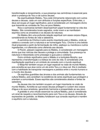 63
transformação e renascimento, e sua presença nas cerimônias é essencial para
atrair a presença de Tocu e de outros deuses.
Na espiritualidade Maleku, Tocu está intimamente relacionado com outros
deuses e deusas, cada um com atributos e funções específicas. Entre eles, o
deus sol ocupa um lugar significativo, pois é considerado um mensageiro divino
que transmite as vontades de Tocu ao povo Maleku.
Rios e cachoeiras também desempenham papel fundamental na vida dos
Maleku. São considerados locais sagrados, onde vivem e se manifestam
espíritos como os ancestrais e os deuses da natureza.
Os Maleku têm uma profunda relação espiritual com esses corpos d'água,
considerando-os fontes de vida e sabedoria.
A cerimônia da Chicha é outro evento importante para o Maleku, onde se
celebra a conexão com a natureza e se homenageia Tocu. Chicha é uma bebida
ritual preparada a partir da fermentação de milho, pejibaye ou mandioca e outros
ingredientes, e é oferecida como oferenda aos deuses.
O Pavón, pássaro sagrado para os Maleku, é considerado um mensageiro
divino que traz notícias dos deuses e protege a comunidade. Sua presença na
natureza é interpretada como presságio e guia para o cotidiano.
Outro símbolo significativo para o Maleku é a borboleta Morpho, que
representa a transformação e a beleza do ciclo da vida. É considerada uma
manifestação espiritual e um símbolo de conexão com o mundo espiritual.
O Beija-flor também ocupa um lugar especial na visão de mundo Maleku,
pois acredita-se que atue como um elo entre Tocu e o deus sol. Ele é creditado
com a habilidade de transportar mensagens e pedidos entre o mundo humano e
o mundo dos deuses.
Os espíritos guardiões das árvores e dos animais são fundamentais na
cultura Maleku, pois acreditam na existência de seres espirituais que protegem e
orientam a comunidade. Esses espíritos são considerados aliados e fontes de
sabedoria.
As deusas dos rios também ocupam um lugar importante na visão de
mundo Maleku. Acredita-se que essas deusas protegem e cuidam dos corpos
d'água e de seus arredores, garantindo harmonia e prosperidade ao seu povo.
A gratidão é uma virtude essencial na cultura Maleku, pois é considerada
um sinal de respeito e reconhecimento para com Tocu e os deuses. Através de
expressões de gratidão, os Maleku fortalecem sua conexão espiritual e mantêm
o equilíbrio com a natureza.
 