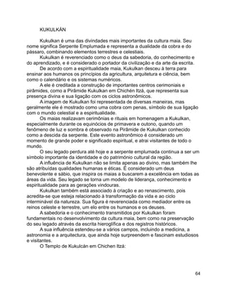 64
KUKULKÁN
Kukulkan é uma das divindades mais importantes da cultura maia. Seu
nome significa Serpente Emplumada e representa a dualidade da cobra e do
pássaro, combinando elementos terrestres e celestiais.
Kukulkan é reverenciado como o deus da sabedoria, do conhecimento e
do aprendizado, e é considerado o portador da civilização e da arte da escrita.
De acordo com a espiritualidade maia, Kukulkan desceu à terra para
ensinar aos humanos os princípios da agricultura, arquitetura e ciência, bem
como o calendário e os sistemas numéricos.
A ele é creditada a construção de importantes centros cerimoniais e
pirâmides, como a Pirâmide Kukulkan em Chichén Itzá, que representa sua
presença divina e sua ligação com os ciclos astronômicos.
A imagem de Kukulkan foi representada de diversas maneiras, mas
geralmente ele é mostrado como uma cobra com penas, símbolo de sua ligação
com o mundo celestial e a espiritualidade.
Os maias realizavam cerimônias e rituais em homenagem a Kukulkan,
especialmente durante os equinócios de primavera e outono, quando um
fenômeno de luz e sombra é observado na Pirâmide de Kukulkan conhecido
como a descida da serpente. Este evento astronômico é considerado um
momento de grande poder e significado espiritual, e atrai visitantes de todo o
mundo.
O seu legado perdura até hoje e a serpente emplumada continua a ser um
símbolo importante da identidade e do património cultural da região.
A influência de Kukulkan não se limita apenas ao divino, mas também lhe
são atribuídas qualidades humanas e éticas. É considerado um deus
benevolente e sábio, que inspira os maias a buscarem a excelência em todas as
áreas da vida. Seu legado se torna um modelo de liderança, conhecimento e
espiritualidade para as gerações vindouras.
Kukulkan também está associado à criação e ao renascimento, pois
acredita-se que esteja relacionado à transformação da vida e ao ciclo
interminável da natureza. Sua figura é reverenciada como mediador entre os
reinos celeste e terrestre, um elo entre os humanos e os deuses.
A sabedoria e o conhecimento transmitidos por Kukulkan foram
fundamentais no desenvolvimento da cultura maia, bem como na preservação
do seu legado através da escrita hieroglífica e dos registros históricos.
A sua influência estendeu-se a vários campos, incluindo a medicina, a
astronomia e a arquitectura, que ainda hoje surpreendem e fascinam estudiosos
e visitantes.
O Templo de Kukulcán em Chichen Itzá:
 
