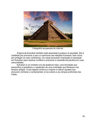 65
Fotografía recuperada do internet.
A figura de Kukulkan também está associada à justiça e à equidade. Ele é
creditado por promover a paz e a harmonia nas relações humanas, bem como
por proteger os mais vulneráveis. Os maias buscaram orientação e inspiração
em Kukulkan para resolver conflitos e promover a coexistência pacífica em suas
comunidades.
Kukulkan é um símbolo vivo da essência maia, uma divindade que
personifica a grandeza e o esplendor de uma civilização que floresceu nos
tempos antigos. O seu legado continua a inspirar e cativar aqueles que
procuram conhecer e compreender a rica cultura e as crenças profundas dos
maias.
 