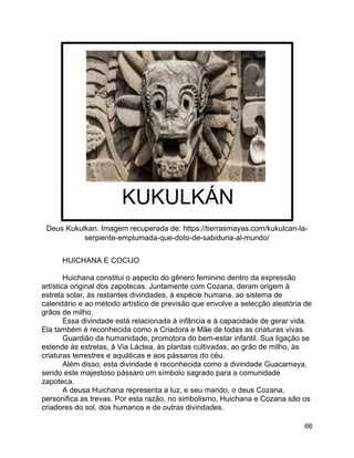 66
Deus Kukulkan. Imagem recuperada de: https://tierrasmayas.com/kukulcan-la-
serpiente-emplumada-que-doto-de-sabiduria-al-mundo/
HUICHANA E COCIJO
Huichana constitui o aspecto do gênero feminino dentro da expressão
artística original dos zapotecas. Juntamente com Cozana, deram origem à
estrela solar, às restantes divindades, à espécie humana, ao sistema de
calendário e ao método artístico de previsão que envolve a selecção aleatória de
grãos de milho.
Essa divindade está relacionada à infância e à capacidade de gerar vida.
Ela também é reconhecida como a Criadora e Mãe de todas as criaturas vivas.
Guardião da humanidade, promotora do bem-estar infantil. Sua ligação se
estende às estrelas, à Via Láctea, às plantas cultivadas, ao grão de milho, às
criaturas terrestres e aquáticas e aos pássaros do céu.
Além disso, esta divindade é reconhecida como a divindade Guacamaya,
sendo este majestoso pássaro um símbolo sagrado para a comunidade
zapoteca.
A deusa Huichana representa a luz, e seu marido, o deus Cozana,
personifica as trevas. Por esta razão, no simbolismo, Huichana e Cozana são os
criadores do sol, dos humanos e de outras divindades.
 