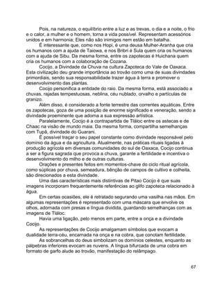 67
Pois, na natureza, o equilíbrio entre a luz e as trevas, o dia e a noite, o frio
e o calor, a mulher e o homem, torna a vida possível. Representam acessórios
unidos e em harmonia; Eles não são inimigos nem estão em batalha.
É interessante que, como nos Hopi, é uma deusa Mulher-Aranha que cria
os humanos com a ajuda de Taiowa, e nos Bribri é Sula quem cria os humanos
com a ajuda de Sibu. Da mesma forma, entre os zapotecas é Huichana quem
cria os humanos com a colaboração de Cozana.
Cocijo, a Divindade da Chuva na cultura Zapoteca do Vale de Oaxaca.
Esta civilização deu grande importância ao trovão como uma de suas divindades
primordiais, sendo sua responsabilidade trazer água à terra e promover o
desenvolvimento das plantas.
Cocijo personifica a entidade do raio. Da mesma forma, está associado a
chuvas, rajadas tempestuosas, neblina, céu nublado, orvalho e partículas de
granizo.
Além disso, é considerado a fonte terrestre das correntes aquáticas. Entre
os zapotecas, goza de uma posição de enorme significado e veneração, sendo a
divindade proeminente que adorna a sua expressão artística.
Paralelamente, Cocijo é a contrapartida de Tláloc entre os astecas e de
Chaac na visão de mundo maia. Da mesma forma, compartilha semelhanças
com Tupã, divindade do Guarani.
É possível traçar o seu papel constante como divindade responsável pelo
domínio da água e da agricultura. Atualmente, nas práticas rituais ligadas à
produção agrícola em diversas comunidades do sul de Oaxaca, Cocijo continua
a ser a figura sagrada que provoca a chuva, garante a fertilidade e incentiva o
desenvolvimento do milho e de outras culturas.
Orações e presentes feitos em momentos-chave do ciclo ritual agrícola,
como súplicas por chuva, semeadura, bênção de campos de cultivo e colheita,
são direcionados a esta divindade.
Uma das características mais distintivas de Pitao Cocijo é que suas
imagens incorporam frequentemente referências ao glifo zapoteca relacionado à
água.
Em certas ocasiões, ele é retratado segurando uma vasilha nas mãos. Em
algumas representações é representado com uma máscara que envolve os
olhos, adornada com presas e língua dividida, guardando semelhanças com as
imagens de Tláloc.
Havia uma ligação, pelo menos em parte, entre a onça e a divindade
Cocijo.
As representações de Cocijo amalgamam símbolos que evocam a
dualidade terra-céu, encarnada na onça e na cobra, que conotam fertilidade.
As sobrancelhas do deus simbolizam os domínios celestes, enquanto as
pálpebras inferiores evocam as nuvens. A língua bifurcada de uma cobra em
formato de garfo alude ao trovão, manifestação do relâmpago.
 