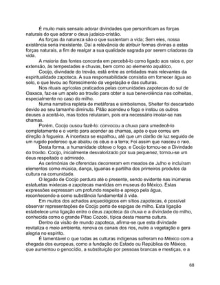 68
É muito mais sensato adorar divindades que personificam as forças
naturais do que adorar o deus judaico-cristão.
As forças da natureza são o que sustentam a vida; Sem eles, nossa
existência seria inexistente. Daí a relevância de atribuir formas divinas a estas
forças naturais, a fim de realçar a sua qualidade sagrada por serem criadoras da
vida.
A maioria das fontes concorda em percebê-lo como ligado aos raios e, por
extensão, às tempestades e chuvas, bem como ao elemento aquático.
Cocijo, divindade do trovão, está entre as entidades mais relevantes da
espiritualidade zapoteca. A sua responsabilidade consistia em fornecer água ao
solo, o que levou ao florescimento da vegetação e das culturas.
Nos rituais agrícolas praticados pelas comunidades zapotecas do sul de
Oaxaca, faz-se um apelo ao trovão para obter a sua benevolência nas colheitas,
especialmente no caso do milho.
Numa narrativa repleta de metáforas e simbolismos, Shelter foi descartado
devido ao seu tamanho diminuto. Pitão acendeu o fogo e instou os outros
deuses a aceitá-lo, mas todos relutaram, pois era necessário imolar-se nas
chamas.
Porém, Cocijo ousou fazê-lo: convocou a chuva para umedecê-lo
completamente e o vento para acender as chamas, após o que correu em
direção à fogueira. A incerteza se espalhou, até que um clarão de luz seguido de
um rugido poderoso que abalou os céus e a terra; Foi assim que nasceu o raio.
Desta forma, a humanidade obteve o fogo, e Cocijo tornou-se a Divindade
do trovão. Cocijo, inicialmente desvalorizado por sua pequenez, tornou-se um
deus respeitado e admirado.
As cerimónias de oferendas decorreram em meados de Julho e incluíram
elementos como música, dança, iguarias e partilha dos primeiros produtos da
cultura na comunidade.
O legado de Cocijo perdura até o presente, sendo evidente nas inúmeras
estatuetas mixtecas e zapotecas mantidas em museus do México. Estas
expressões expressam um profundo respeito e apreço pela água,
reconhecendo-a como substância fundamental à vida.
Em muitos dos achados arqueológicos em sítios zapotecas, é possível
observar representações de Cocijo perto de espigas de milho. Esta ligação
estabelece uma ligação entre o deus zapoteca da chuva e a divindade do milho,
conhecida como o grande Pitao Cozobi, típica desta mesma cultura.
Dentro da visão de mundo zapoteca, afirma-se que esta divindade
revitaliza o meio ambiente, renova os canais dos rios, nutre a vegetação e gera
alegria no espírito.
É lamentável o que todas as culturas indígenas sofreram no México com a
chegada dos europeus, como a fundação do Estado ou República do México,
que aumentou o genocídio, a substituição por pessoas brancas e mestiças, e a
 