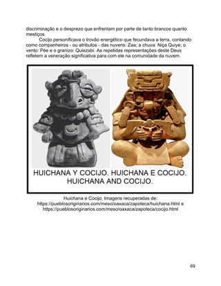 69
discriminação e o desprezo que enfrentam por parte de tanto brancos quanto
mestiços.
Cocijo personificava o trovão energético que fecundava a terra, contando
como companheiros - ou atributos - das nuvens: Zaa; a chuva: Niça Quiye; o
vento: Pèe e o granizo: Quiezabi. As repetidas representações deste Deus
refletem a veneração significativa para com ele na comunidade da nuvem.
Huichana e Cocijo. Imagens recuperadas de:
https://pueblosoriginarios.com/meso/oaxaca/zapoteca/huichana.html e
https://pueblosoriginarios.com/meso/oaxaca/zapoteca/cocijo.html
 