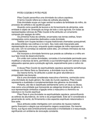 70
PITÃO COZOBI E PITÃO PEZE
Pitao Cozobi personifica uma divindade da cultura zapoteca.
O termo Cozobi refere-se à ideia de colheita abundante.
Esta divindade ocupa um lugar central na esfera da fertilidade do milho, do
processo de colheita e da opulência geral.
Atuando como guardiã da lavoura e do fornecimento de alimentos, esta
entidade é objeto de veneração ao longo de todo o ciclo agrícola. Em todas as
representações icônicas de Pitão Cozobi é-lhe atribuído um ornamento
composto por espigas de milho.
Os primeiros frutos da colheita, encarnados nas tenras orelhas, foram
consagrados como presentes dedicados a esta divindade.
Vestida com roupas tecidas e roupas tradicionais chamadas quexquémetl,
ela exibe enfeites nas orelhas e no nariz. Seu rosto está mascarado pela
representação de uma onça, enquanto quatro espigas de milho repousam em
seu colo. Um nó corrediço se estende sobre eles, um símbolo intrínseco da rica
cultura zapoteca.
Ela incorpora a divindade feminina que preside as colheitas e o milho em
sua fase inicial de desenvolvimento.
Em união com outras divindades, concedeu à humanidade permissão para
modificar a natureza da terra, permitindo a sua transformação em colinas e vales
adequados apenas para a produção agrícola, especialmente para o cultivo do
milho.
A deusa Pitao Cozobi da espiritualidade zapoteca apresenta semelhanças
notáveis com Mama Sara ou Saramama, a divindade inca do milho.
Da mesma forma, foi atribuído o poder de gerar abundância e
prosperidade nas lavouras.
Ela é uma divindade considerada masculina e feminina, conhecida como
uma divindade de duplo gênero. Na visão de mundo zapoteca, Pitao Cozobi
representa a dualidade e complementaridade dos gêneros na divindade.
Portanto, ela não é classificado estritamente como um deus ou deusa,
mas como uma entidade que transcende as categorias binárias de gênero. A
sua representação simboliza a ligação entre o masculino e o feminino na
natureza e no mundo espiritual.
Pitao Peze é uma divindade na espiritualidade zapoteca, personificando
as esferas da abundância, do vento e da prosperidade. Este ser é considerado o
governante do vento, do firmamento e dos aspectos espirituais relacionados à
boa sorte.
Seus atributos estão interligados com conceitos de riqueza material,
ganho financeiro e alegria que acompanha viagens auspiciosas. Da mesma
forma, sua figura está simbolicamente associada à imortalidade e à ressurreição,
significando um emblema de renovação constante.
 