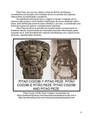 71
Pitao Peze, por sua vez, detém o título de Senhor da Riqueza,
consolidando sua posição como entidade divina no controle dos aspectos
relacionados à prosperidade e opulência.
Os zapotecas associavam isso a viagens e riqueza. A ligação com a
riqueza surge porque o vento facilita a distribuição da chuva, atingindo vários
locais. Esta distribuição promove boas colheitas e, por isso, é considerada uma
forma de riqueza por garantir o abastecimento alimentar.
Pitao Peze encarna os períodos de transformação e renascimento no
ambiente natural, impulsionados por transições sazonais influenciadas pelas
correntes de ar. Esta divindade tem notáveis semelhanças com a figura divina
de Ekeko, adorada pelos Aymaras.
Pitão Cozobi e Pitão Pezé. Imagens recuperadas de:
https://pueblosoriginarios.com/meso/oaxaca/zapoteca/cozobi.html e
https://pueblosoriginarios.com/meso/oaxaca/zapoteca/peze.html
 