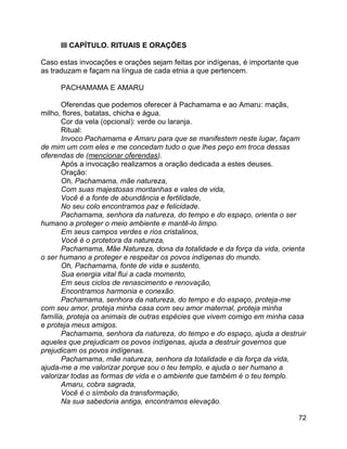 72
III CAPÍTULO. RITUAIS E ORAÇÕES
Caso estas invocações e orações sejam feitas por indígenas, é importante que
as traduzam e façam na língua de cada etnia a que pertencem.
PACHAMAMA E AMARU
Oferendas que podemos oferecer à Pachamama e ao Amaru: maçãs,
milho, flores, batatas, chicha e água.
Cor da vela (opcional): verde ou laranja.
Ritual:
Invoco Pachamama e Amaru para que se manifestem neste lugar, façam
de mim um com eles e me concedam tudo o que lhes peço em troca dessas
oferendas de (mencionar oferendas).
Após a invocação realizamos a oração dedicada a estes deuses.
Oração:
Oh, Pachamama, mãe natureza,
Com suas majestosas montanhas e vales de vida,
Você é a fonte de abundância e fertilidade,
No seu colo encontramos paz e felicidade.
Pachamama, senhora da natureza, do tempo e do espaço, orienta o ser
humano a proteger o meio ambiente e mantê-lo limpo.
Em seus campos verdes e rios cristalinos,
Você é o protetora da natureza,
Pachamama, Mãe Natureza, dona da totalidade e da força da vida, orienta
o ser humano a proteger e respeitar os povos indígenas do mundo.
Oh, Pachamama, fonte de vida e sustento,
Sua energia vital flui a cada momento,
Em seus ciclos de renascimento e renovação,
Encontramos harmonia e conexão.
Pachamama, senhora da natureza, do tempo e do espaço, proteja-me
com seu amor, proteja minha casa com seu amor maternal, proteja minha
família, proteja os animais de outras espécies que vivem comigo em minha casa
e proteja meus amigos.
Pachamama, senhora da natureza, do tempo e do espaço, ajuda a destruir
aqueles que prejudicam os povos indígenas, ajuda a destruir governos que
prejudicam os povos indígenas.
Pachamama, mãe natureza, senhora da totalidade e da força da vida,
ajuda-me a me valorizar porque sou o teu templo, e ajuda o ser humano a
valorizar todas as formas de vida e o ambiente que também é o teu templo.
Amaru, cobra sagrada,
Você é o símbolo da transformação,
Na sua sabedoria antiga, encontramos elevação.
 