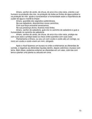 73
Amaru, senhor do vento, da chuva, do arco-íris e dos raios, orienta o ser
humano na proteção dos rios, na proteção de todas as fontes de água potável e
na proteção do mar, ajuda a conscientizar a humanidade sobre a importância de
cuidar da água e mantê-la limpar.
Amaru, guardião dos segredos subterrâneos,
Na sua sabedoria, descobrimos novos caminhos,
Com sua força ancestral renascemos,
Na sua presença divina, ficamos mais fortes.
Amaru, senhor da sabedoria, guie-me no caminho da sabedoria e guie a
humanidade no caminho da sabedoria.
Amaru, senhor do vento, da chuva, do arco-íris e dos raios, proteja-me
com suas asas e proteja todos os meus entes queridos com suas asas.
Pachamama e Amaru, eu sou um com vocês e vocês são um comigo, eu
moro em vocês e vocês vivem em mim, obrigado.
Após o ritual fazemos um buraco no chão e enterramos as oferendas de
comida, e regamos as oferendas líquidas dentro, depois cobrimos o buraco com
terra. Além disso, podemos enterrar as oferendas em um vaso, cobri-las com
terra e plantar uma planta ou arbusto em cima.
 