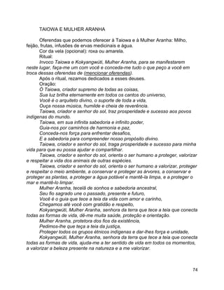 74
TAIOWA E MULHER ARANHA
Oferendas que podemos oferecer à Taiowa e à Mulher Aranha: Milho,
feijão, frutas, infusões de ervas medicinais e água.
Cor da vela (opcional): roxa ou amarela.
Ritual:
Invoco Taiowa e Kokyangwúti, Mulher Aranha, para se manifestarem
neste lugar, faça-me um com você e conceda-me tudo o que peço a você em
troca dessas oferendas de (mencionar oferendas).
Após o ritual, rezamos dedicados a esses deuses.
Oração:
Ó Taiowa, criador supremo de todas as coisas,
Sua luz brilha eternamente em todos os cantos do universo,
Você é o arquiteto divino, o suporte de toda a vida,
Ouça nossa música, humilde e cheia de reverência.
Taiowa, criador e senhor do sol, traz prosperidade e sucesso aos povos
indígenas do mundo.
Taiowa, em sua infinita sabedoria e infinito poder,
Guia-nos por caminhos de harmonia e paz,
Conceda-nos força para enfrentar desafios,
E a sabedoria para compreender nosso propósito divino.
Taiowa, criador e senhor do sol, traga prosperidade e sucesso para minha
vida para que eu possa ajudar e compartilhar.
Taiowa, criador e senhor do sol, orienta o ser humano a proteger, valorizar
e respeitar a vida dos animais de outras espécies.
Taiowa, criador e senhor do sol, orienta o ser humano a valorizar, proteger
e respeitar o meio ambiente, a conservar e proteger as árvores, a conservar e
proteger as plantas, a proteger a água potável e mantê-la limpa, e a proteger o
mar e mantê-lo limpar.
Mulher Aranha, tecelã de sonhos e sabedoria ancestral,
Seu fio sagrado une o passado, presente e futuro,
Você é o guia que tece a teia da vida com amor e carinho,
Chegamos até você com gratidão e respeito,
Kokyangwúti, Mulher Aranha, senhora da terra que tece a teia que conecta
todas as formas de vida, dê-me muita saúde, proteção e orientação.
Mulher Aranha, protetora dos fios da existência,
Pedimos-lhe que teça a teia da justiça,
Proteger todos os grupos étnicos indígenas e dar-lhes força e unidade,
Kokyangwúti, Mulher Aranha, senhora da terra que tece a teia que conecta
todas as formas de vida, ajuda-me a ter sentido de vida em todos os momentos,
a valorizar a beleza presente na natureza e a me valorizar.
 