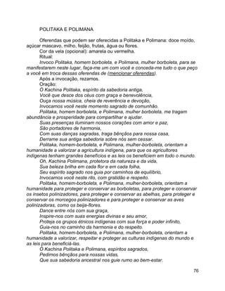 76
POLITAKA E POLIMANA
Oferendas que podem ser oferecidas a Politaka e Polimana: doce moído,
açúcar mascavo, milho, feijão, frutas, água ou flores.
Cor da vela (opcional): amarela ou vermelha.
Ritual:
Invoco Politaka, homem borboleta, e Polimana, mulher borboleta, para se
manifestarem neste lugar, faça-me um com você e conceda-me tudo o que peço
a você em troca dessas oferendas de (mencionar oferendas).
Após a invocação, rezamos.
Oração:
Ó Kachina Politaka, espírito da sabedoria antiga,
Você que desce dos céus com graça e benevolência,
Ouça nossa música, cheia de reverência e devoção,
Invocamos você neste momento sagrado de comunhão.
Politaka, homem borboleta, e Polimana, mulher borboleta, me tragam
abundância e prosperidade para compartilhar e ajudar.
Suas presenças iluminam nossos corações com amor e paz,
São portadores de harmonia,
Com suas danças sagradas, traga bênçãos para nossa casa,
Derrame sua antiga sabedoria sobre nós sem cessar.
Politaka, homem-borboleta, e Polimana, mulher-borboleta, orientam a
humanidade a valorizar a agricultura indígena, para que os agricultores
indígenas tenham grandes benefícios e as leis os beneficiem em todo o mundo.
Oh, Kachina Polimana, protetora da natureza e da vida,
Sua beleza brilha em cada flor e em cada folha,
Seu espírito sagrado nos guia por caminhos de equilíbrio,
Invocamos você neste rito, com gratidão e respeito.
Politaka, homem-borboleta, e Polimana, mulher-borboleta, orientam a
humanidade para proteger e conservar as borboletas, para proteger e conservar
os insetos polinizadores, para proteger e conservar as abelhas, para proteger e
conservar os morcegos polinizadores e para proteger e conservar as aves
polinizadoras, como os beija-flores.
Dance entre nós com sua graça,
Inspire-nos com suas energias divinas e seu amor,
Proteja os grupos étnicos indígenas com sua força e poder infinito,
Guia-nos no caminho da harmonia e do respeito.
Politaka, homem-borboleta, e Polimana, mulher-borboleta, orientam a
humanidade a valorizar, respeitar e proteger as culturas indígenas do mundo e
as leis para beneficiá-las.
Ó Kachina Politaka e Polimana, espíritos sagrados,
Pedimos bênçãos para nossas vidas,
Que sua sabedoria ancestral nos guie rumo ao bem-estar.
 
