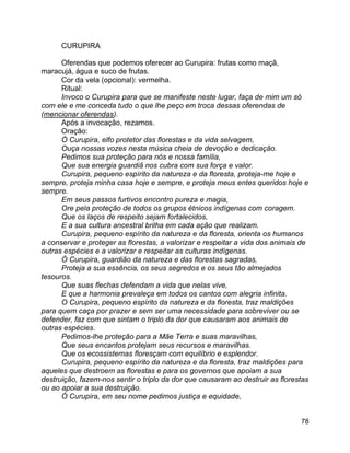 78
CURUPIRA
Oferendas que podemos oferecer ao Curupira: frutas como maçã,
maracujá, água e suco de frutas.
Cor da vela (opcional): vermelha.
Ritual:
Invoco o Curupira para que se manifeste neste lugar, faça de mim um só
com ele e me conceda tudo o que lhe peço em troca dessas oferendas de
(mencionar oferendas).
Após a invocação, rezamos.
Oração:
Ó Curupira, elfo protetor das florestas e da vida selvagem,
Ouça nossas vozes nesta música cheia de devoção e dedicação.
Pedimos sua proteção para nós e nossa família,
Que sua energia guardiã nos cubra com sua força e valor.
Curupira, pequeno espírito da natureza e da floresta, proteja-me hoje e
sempre, proteja minha casa hoje e sempre, e proteja meus entes queridos hoje e
sempre.
Em seus passos furtivos encontro pureza e magia,
Ore pela proteção de todos os grupos étnicos indígenas com coragem.
Que os laços de respeito sejam fortalecidos,
E a sua cultura ancestral brilha em cada ação que realizam.
Curupira, pequeno espírito da natureza e da floresta, orienta os humanos
a conservar e proteger as florestas, a valorizar e respeitar a vida dos animais de
outras espécies e a valorizar e respeitar as culturas indígenas.
Ó Curupira, guardião da natureza e das florestas sagradas,
Proteja a sua essência, os seus segredos e os seus tão almejados
tesouros.
Que suas flechas defendam a vida que nelas vive,
E que a harmonia prevaleça em todos os cantos com alegria infinita.
O Curupira, pequeno espírito da natureza e da floresta, traz maldições
para quem caça por prazer e sem ser uma necessidade para sobreviver ou se
defender, faz com que sintam o triplo da dor que causaram aos animais de
outras espécies.
Pedimos-lhe proteção para a Mãe Terra e suas maravilhas,
Que seus encantos protejam seus recursos e maravilhas.
Que os ecossistemas floresçam com equilíbrio e esplendor.
Curupira, pequeno espírito da natureza e da floresta, traz maldições para
aqueles que destroem as florestas e para os governos que apoiam a sua
destruição, fazem-nos sentir o triplo da dor que causaram ao destruir as florestas
ou ao apoiar a sua destruição.
Ó Curupira, em seu nome pedimos justiça e equidade,
 