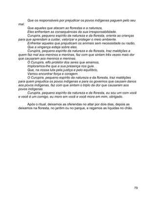79
Que os responsáveis por prejudicar os povos indígenas paguem pelo seu
mal.
Que aqueles que atacam as florestas e a natureza,
Eles enfrentam as consequências da sua irresponsabilidade.
Curupira, pequeno espírito da natureza e da floresta, orienta as crianças
para que aprendam a cuidar, valorizar e proteger o meio ambiente.
Enfrentar aqueles que prejudicam os animais sem necessidade ou razão,
Que a vingança esteja sobre eles.
Curupira, pequeno espírito da natureza e da floresta, traz maldições a
quem faz mal aos meninos e meninas, faz com que sintam três vezes mais dor
que causaram aos meninos e meninas.
Ó Curupira, elfo protetor dos seres que amamos,
Imploramos-lhe que a sua presença nos guie.
Que, na nossa luta pela justiça e pelo equilíbrio,
Vamos encontrar força e coragem.
O Curupira, pequeno espírito da natureza e da floresta, traz maldições
para quem prejudica os povos indígenas e para os governos que causam danos
aos povos indígenas, faz com que sintam o triplo da dor que causaram aos
povos indígenas.
Curupira, pequeno espírito da natureza e da floresta, eu sou um com você
e você é um comigo, eu moro em você e você mora em mim, obrigado.
Após o ritual, deixamos as oferendas no altar por dois dias, depois as
deixamos na floresta, no jardim ou no parque, e regamos as líquidas no chão.
 