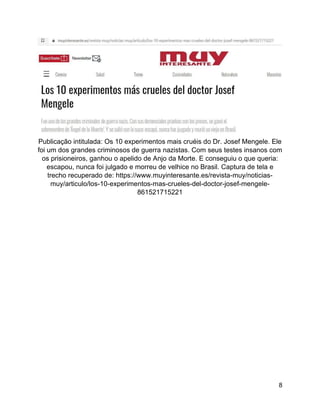 8
Publicação intitulada: Os 10 experimentos mais cruéis do Dr. Josef Mengele. Ele
foi um dos grandes criminosos de guerra nazistas. Com seus testes insanos com
os prisioneiros, ganhou o apelido de Anjo da Morte. E conseguiu o que queria:
escapou, nunca foi julgado e morreu de velhice no Brasil. Captura de tela e
trecho recuperado de: https://www.muyinteresante.es/revista-muy/noticias-
muy/articulo/los-10-experimentos-mas-crueles-del-doctor-josef-mengele-
861521715221
 