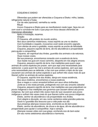 82
COQUENA E EKEKO
Oferendas que podem ser oferecidas a Coquena e Ekeko: milho, batata,
refrigerante natural e frutas.
Cor da vela (opcional): vermelha ou verde.
Ritual:
Invoco Coquena e Ekeko para se manifestarem neste lugar, faça-me um
com você e conceda-me tudo o que peço em troca dessas oferendas de
(mencionar oferendas).
Após a invocação, rezamos.
Oração:
Ó Coquena, elfo protetor do mundo andino,
Nos seus caminhos misteriosos, nosso espírito se une no destino.
Com humildade e respeito, invocamos você neste encontro sagrado,
Com ofertas de amor e gratidão, nosso espírito se enche de felicidade.
Coquena, pequeno espírito da terra, dá-me abundância e prosperidade
para ajudar e compartilhar.
Coquena, ser espiritual dos Andes, guardião dos animais e da natureza,
Ouça nossas vozes,
Na sua presença, encontramos conexão com a essência da terra,
Sua risada nos guia em nosso caminho, desperta em nós alegria sincera.
Coquena, pequeno espírito da terra, traz maldições para quem caça
animais de outras espécies por prazer, sem que seja uma necessidade para
sobreviver, e para quem faz mal a animais de outras espécies, sem que seja
uma necessidade para se defender, é faz com que sintam o triplo da dor que
causaram aos animais de outras espécies e que sofram três vezes mais do que
fizeram sofrer os animais de outras espécies.
Ó Coquena, espírito livre dos Andes, dança em nossa existência,
Nos seus mistérios, encontramos a nossa essência.
Que a magia e o amor ancestral brilhem em seus olhos brilhantes,
Junte-se a nós nesta jornada, protegendo-nos com seu encanto celestial.
Coquena, pequeno espírito da terra, traz maldições aos que prejudicam os
povos indígenas e traz maldições aos governos que causam danos aos povos
indígenas, faz com que sintam três vezes mais dor que causaram aos povos
indígenas e sofram três vezes mais do que fizeram sofrer aos povos indígenas.
Ekeko, senhor da abundância e da prosperidade nos Andes,
Com alegria e devoção, em seu nome cantamos estas grandes palavras.
Você é o guardião dos tesouros que a vida pode nos dar,
Sua presença abençoa nossos lares, enchendo-os de bem-estar.
Ekeko, senhor da abundância, da chuva e da água, dê-me abundância e
prosperidade para ajudar e compartilhar, hoje e sempre.
Abençoe nossas vidas com sua graça, enchendo-nos de bem-estar.
Em seu nome celebramos abundância e harmonia,
 