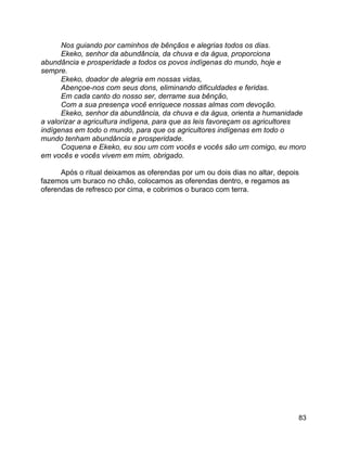 83
Nos guiando por caminhos de bênçãos e alegrias todos os dias.
Ekeko, senhor da abundância, da chuva e da água, proporciona
abundância e prosperidade a todos os povos indígenas do mundo, hoje e
sempre.
Ekeko, doador de alegria em nossas vidas,
Abençoe-nos com seus dons, eliminando dificuldades e feridas.
Em cada canto do nosso ser, derrame sua bênção,
Com a sua presença você enriquece nossas almas com devoção.
Ekeko, senhor da abundância, da chuva e da água, orienta a humanidade
a valorizar a agricultura indígena, para que as leis favoreçam os agricultores
indígenas em todo o mundo, para que os agricultores indígenas em todo o
mundo tenham abundância e prosperidade.
Coquena e Ekeko, eu sou um com vocês e vocês são um comigo, eu moro
em vocês e vocês vivem em mim, obrigado.
Após o ritual deixamos as oferendas por um ou dois dias no altar, depois
fazemos um buraco no chão, colocamos as oferendas dentro, e regamos as
oferendas de refresco por cima, e cobrimos o buraco com terra.
 
