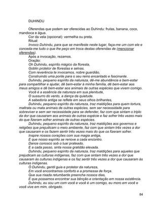 84
DUHINDU
Oferendas que podem ser oferecidas ao Duhindu: frutas, banana, coco,
mandioca e água.
Cor da vela (opcional): vermelha ou preta.
Ritual:
Invoco Duhindu, para que se manifeste neste lugar, faça-me um com ele e
conceda-me tudo o que lhe peço em troca destas oferendas de (mencionar
oferendas).
Após a invocação, rezamos.
Oração:
Oh Duhindu, espírito mágico da floresta,
Goblin protetor de florestas e selvas.
Com reverência te invocamos, nobre guardião,
Construindo uma ponte para o seu reino encantado e fascinante.
Duhindu, pequeno espírito da natureza, dê-me abundância e bem-estar
para compartilhar e ajudar, dê bem-estar à minha família, dê bem-estar aos
meus amigos e dê bem-estar aos animais de outras espécies que vivem comigo.
Você é a essência da natureza em sua plenitude,
O sussurro do vento, a dança da quietude.
A sabedoria antiga se reflete em seus olhos brilhantes,
Duhindu, pequeno espírito da natureza, traz maldições para quem tortura,
maltrata ou mata animais de outras espécies, sem ser necessidade para
sobreviver e sem ser necessidade para se defender, faz com que sintam o triplo
da dor que causaram aos animais de outras espécie e faz sofrer três vezes mais
do que fizeram sofrer animais de outras espécies.
Duhindu, pequeno espírito da natureza, traz maldições aos governos e
religiões que prejudicam o meio ambiente, faz com que sintam três vezes a dor
que causaram e os fazem sentir três vezes mais do que os fizeram sofrer.
Inspire nossos corações com sua magia antiga,
E que nosso espírito se renove a cada encontro.
Dance conosco sob o luar prateado,
E a cada passo, sinta nossa gratidão elevada.
Duhindu, pequeno espírito da natureza, traz maldições para aqueles que
prejudicam as culturas indígenas, faz com que sintam três vezes a dor que
causaram às culturas indígenas e os faz sentir três vezes a dor que causaram às
culturas indígenas.
Ó Duhindu, gentil guia e protetor da natureza,
Em você encontramos conforto e a promessa de força.
Que sua risada retumbante preencha nossos dias,
E que possamos encontrar sua bênção e orientação em nossa existência.
Duhindu, eu sou um com você e você é um comigo, eu moro em você e
você vive em mim, obrigado.
 