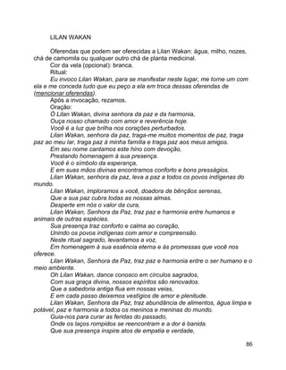 86
LILAN WAKAN
Oferendas que podem ser oferecidas a Lilan Wakan: água, milho, nozes,
chá de camomila ou qualquer outro chá de planta medicinal.
Cor da vela (opcional): branca.
Ritual:
Eu invoco Lilan Wakan, para se manifestar neste lugar, me torne um com
ela e me conceda tudo que eu peço a ela em troca dessas oferendas de
(mencionar oferendas).
Após a invocação, rezamos.
Oração:
Ó Lilan Wakan, divina senhora da paz e da harmonia,
Ouça nosso chamado com amor e reverência hoje.
Você é a luz que brilha nos corações perturbados.
Lilan Wakan, senhora da paz, traga-me muitos momentos de paz, traga
paz ao meu lar, traga paz à minha família e traga paz aos meus amigos.
Em seu nome cantamos este hino com devoção,
Prestando homenagem à sua presença.
Você é o símbolo da esperança,
E em suas mãos divinas encontramos conforto e bons presságios.
Lilan Wakan, senhora da paz, leva a paz a todos os povos indígenas do
mundo.
Lilan Wakan, imploramos a você, doadora de bênçãos serenas,
Que a sua paz cubra todas as nossas almas.
Desperte em nós o valor da cura,
Lilan Wakan, Senhora da Paz, traz paz e harmonia entre humanos e
animais de outras espécies.
Sua presença traz conforto e calma ao coração,
Unindo os povos indígenas com amor e compreensão.
Neste ritual sagrado, levantamos a voz,
Em homenagem à sua essência eterna e às promessas que você nos
oferece.
Lilan Wakan, Senhora da Paz, traz paz e harmonia entre o ser humano e o
meio ambiente.
Oh Lilan Wakan, dance conosco em círculos sagrados,
Com sua graça divina, nossos espíritos são renovados.
Que a sabedoria antiga flua em nossas veias,
E em cada passo deixemos vestígios de amor e plenitude.
Lilan Wakan, Senhora da Paz, traz abundância de alimentos, água limpa e
potável, paz e harmonia a todos os meninos e meninas do mundo.
Guia-nos para curar as feridas do passado,
Onde os laços rompidos se reencontram e a dor é banida.
Que sua presença inspire atos de empatia e verdade,
 