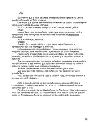 88
TOCU
É preferível que o ritual seja feito em local natural ou próximo a um rio,
mas também pode ser feito em casa.
Oferendas que podem ser oferecidas: sementes de cacau, chocolate puro
sem açúcar, bebida de cacau e Chicha.
Você pode usar uma vela laranja ou fazer uma pequena fogueira.
Ritual:
Invoco Tocu, para se manifestar neste lugar, faça-me um com você e
conceda-me tudo o que peço em troca dessas oferendas de (mencionar
oferendas).
Após a invocação, rezamos.
Oração:
Querido Tocu, criador de tudo o que existe, nós o honramos e
agradecemos por sua orientação e proteção.
Hoje nos reunimos com gratidão em nossos corações, para pedir sua
bênção e proteção para a etnia Maleku e para todas as etnias indígenas.
Pedimos-lhe prosperidade e bem-estar para todas as etnias indígenas,
para mim, para minha família e para todos aqueles que respeitam e amam a
natureza.
Que possamos viver em harmonia e sabedoria, que possamos respeitar a
vida dos animais e das árvores, que possamos encontrar sentido na vida na
natureza, guiados pelos seus ensinamentos divinos.
Através destas ofertas, damos-lhe a nossa devoção e amor.
Que essa conexão espiritual nos fortaleça e nos aproxime de você,
querido Tocu.
Tocu, eu sou um com você e você é um com você, você mora em mim e
eu moro em você, obrigado.
Após o ritual, bebemos um pouco da bebida de cacau ou Chicha, e
comemos um pouco das sementes de cacau ou chocolate como símbolo de
comunhão com o Tocu.
Espalhamos o resto da bebida de Cacau ou Chicha no chão, e deixamos o
resto das sementes de cacau ou chocolate num local natural como um parque,
jardim ou floresta como forma de agradecimento e retribuição à natureza.
 