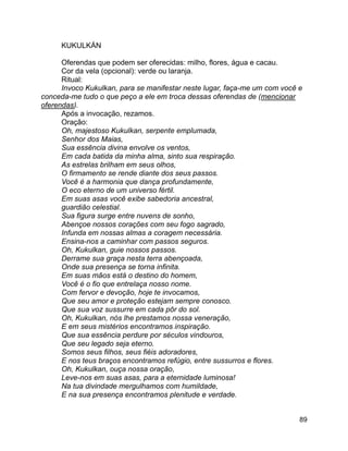 89
KUKULKÁN
Oferendas que podem ser oferecidas: milho, flores, água e cacau.
Cor da vela (opcional): verde ou laranja.
Ritual:
Invoco Kukulkan, para se manifestar neste lugar, faça-me um com você e
conceda-me tudo o que peço a ele em troca dessas oferendas de (mencionar
oferendas).
Após a invocação, rezamos.
Oração:
Oh, majestoso Kukulkan, serpente emplumada,
Senhor dos Maias,
Sua essência divina envolve os ventos,
Em cada batida da minha alma, sinto sua respiração.
As estrelas brilham em seus olhos,
O firmamento se rende diante dos seus passos.
Você é a harmonia que dança profundamente,
O eco eterno de um universo fértil.
Em suas asas você exibe sabedoria ancestral,
guardião celestial.
Sua figura surge entre nuvens de sonho,
Abençoe nossos corações com seu fogo sagrado,
Infunda em nossas almas a coragem necessária.
Ensina-nos a caminhar com passos seguros.
Oh, Kukulkan, guie nossos passos.
Derrame sua graça nesta terra abençoada,
Onde sua presença se torna infinita.
Em suas mãos está o destino do homem,
Você é o fio que entrelaça nosso nome.
Com fervor e devoção, hoje te invocamos,
Que seu amor e proteção estejam sempre conosco.
Que sua voz sussurre em cada pôr do sol.
Oh, Kukulkan, nós lhe prestamos nossa veneração,
E em seus mistérios encontramos inspiração.
Que sua essência perdure por séculos vindouros,
Que seu legado seja eterno.
Somos seus filhos, seus fiéis adoradores,
E nos teus braços encontramos refúgio, entre sussurros e flores.
Oh, Kukulkan, ouça nossa oração,
Leve-nos em suas asas, para a eternidade luminosa!
Na tua divindade mergulhamos com humildade,
E na sua presença encontramos plenitude e verdade.
 