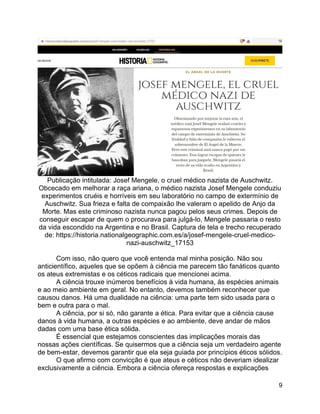 9
Publicação intitulada: Josef Mengele, o cruel médico nazista de Auschwitz.
Obcecado em melhorar a raça ariana, o médico nazista Josef Mengele conduziu
experimentos cruéis e horríveis em seu laboratório no campo de extermínio de
Auschwitz. Sua frieza e falta de compaixão lhe valeram o apelido de Anjo da
Morte. Mas este criminoso nazista nunca pagou pelos seus crimes. Depois de
conseguir escapar de quem o procurava para julgá-lo, Mengele passaria o resto
da vida escondido na Argentina e no Brasil. Captura de tela e trecho recuperado
de: https://historia.nationalgeographic.com.es/a/josef-mengele-cruel-medico-
nazi-auschwitz_17153
Com isso, não quero que você entenda mal minha posição. Não sou
anticientífico, aqueles que se opõem à ciência me parecem tão fanáticos quanto
os ateus extremistas e os céticos radicais que mencionei acima.
A ciência trouxe inúmeros benefícios à vida humana, às espécies animais
e ao meio ambiente em geral. No entanto, devemos também reconhecer que
causou danos. Há uma dualidade na ciência: uma parte tem sido usada para o
bem e outra para o mal.
A ciência, por si só, não garante a ética. Para evitar que a ciência cause
danos à vida humana, a outras espécies e ao ambiente, deve andar de mãos
dadas com uma base ética sólida.
É essencial que estejamos conscientes das implicações morais das
nossas ações científicas. Se quisermos que a ciência seja um verdadeiro agente
de bem-estar, devemos garantir que ela seja guiada por princípios éticos sólidos.
O que afirmo com convicção é que ateus e céticos não deveriam idealizar
exclusivamente a ciência. Embora a ciência ofereça respostas e explicações
 