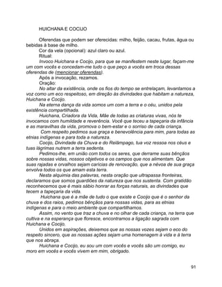 91
HUICHANA E COCIJO
Oferendas que podem ser oferecidas: milho, feijão, cacau, frutas, água ou
bebidas à base de milho.
Cor da vela (opcional): azul claro ou azul.
Ritual:
Invoco Huichana e Cocijo, para que se manifestem neste lugar, façam-me
um com vocês e concedam-me tudo o que peço a vocês em troca dessas
oferendas de (mencionar oferendas).
Após a invocação, rezamos.
Oração:
No altar da existência, onde os fios do tempo se entrelaçam, levantamos a
voz como um eco respeitoso, em direção às divindades que habitam a natureza,
Huichana e Cocijo.
Na eterna dança da vida somos um com a terra e o céu, unidos pela
existência compartilhada.
Huichana, Criadora da Vida, Mãe de todas as criaturas vivas, nós te
invocamos com humildade e reverência. Você que teceu a tapeçaria da infância
e as maravilhas da vida, promova o bem-estar e o sorriso de cada criança.
Com respeito pedimos sua graça e benevolência para mim, para todas as
etnias indígenas e para toda a natureza.
Cocijo, Divindade da Chuva e do Relâmpago, tua voz ressoa nos céus e
tuas lágrimas nutrem a terra sedenta.
Pedimos-lhe, em união com todos os seres, que derrame suas bênçãos
sobre nossas vidas, nossos objetivos e os campos que nos alimentam. Que
suas rajadas e orvalhos sejam carícias de renovação, que a névoa de sua graça
envolva todos os que amam esta terra.
Nesta alquimia das palavras, nesta oração que ultrapassa fronteiras,
declaramos que somos guardiões da natureza que nos sustenta. Com gratidão
reconhecemos que é mais sábio honrar as forças naturais, as divindades que
tecem a tapeçaria da vida.
Huichana que é a mãe de tudo o que existe e Cocijo que é o senhor da
chuva e dos raios, pedimos bênçãos para nossas vidas, para as etnias
indígenas e para o meio ambiente que compartilhamos.
Assim, no vento que traz a chuva e no olhar de cada criança, na terra que
cultiva e na esperança que floresce, encontramos a ligação sagrada com
Huichana e Cocijo.
Unidos em aspirações, deixemos que as nossas vozes sejam o eco do
respeito sincero, que as nossas ações sejam uma homenagem à vida e à terra
que nos abraça.
Huichana e Cocijo, eu sou um com vocês e vocês são um comigo, eu
moro em vocês e vocês vivem em mim, obrigado.
 