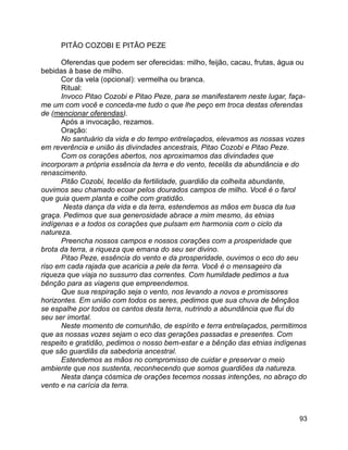 93
PITÃO COZOBI E PITÃO PEZE
Oferendas que podem ser oferecidas: milho, feijão, cacau, frutas, água ou
bebidas à base de milho.
Cor da vela (opcional): vermelha ou branca.
Ritual:
Invoco Pitao Cozobi e Pitao Peze, para se manifestarem neste lugar, faça-
me um com você e conceda-me tudo o que lhe peço em troca destas oferendas
de (mencionar oferendas).
Após a invocação, rezamos.
Oração:
No santuário da vida e do tempo entrelaçados, elevamos as nossas vozes
em reverência e união às divindades ancestrais, Pitao Cozobi e Pitao Peze.
Com os corações abertos, nos aproximamos das divindades que
incorporam a própria essência da terra e do vento, tecelãs da abundância e do
renascimento.
Pitão Cozobi, tecelão da fertilidade, guardião da colheita abundante,
ouvimos seu chamado ecoar pelos dourados campos de milho. Você é o farol
que guia quem planta e colhe com gratidão.
Nesta dança da vida e da terra, estendemos as mãos em busca da tua
graça. Pedimos que sua generosidade abrace a mim mesmo, às etnias
indígenas e a todos os corações que pulsam em harmonia com o ciclo da
natureza.
Preencha nossos campos e nossos corações com a prosperidade que
brota da terra, a riqueza que emana do seu ser divino.
Pitao Peze, essência do vento e da prosperidade, ouvimos o eco do seu
riso em cada rajada que acaricia a pele da terra. Você é o mensageiro da
riqueza que viaja no sussurro das correntes. Com humildade pedimos a tua
bênção para as viagens que empreendemos.
Que sua respiração seja o vento, nos levando a novos e promissores
horizontes. Em união com todos os seres, pedimos que sua chuva de bênçãos
se espalhe por todos os cantos desta terra, nutrindo a abundância que flui do
seu ser imortal.
Neste momento de comunhão, de espírito e terra entrelaçados, permitimos
que as nossas vozes sejam o eco das gerações passadas e presentes. Com
respeito e gratidão, pedimos o nosso bem-estar e a bênção das etnias indígenas
que são guardiãs da sabedoria ancestral.
Estendemos as mãos no compromisso de cuidar e preservar o meio
ambiente que nos sustenta, reconhecendo que somos guardiões da natureza.
Nesta dança cósmica de orações tecemos nossas intenções, no abraço do
vento e na carícia da terra.
 