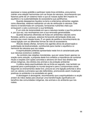96
expressar a nossa gratidão e participar nesta troca simbólica, procuramos
manter uma relação harmoniosa com as forças da natureza, reconhecendo que
fazemos parte de um sistema maior e que as nossas ações têm impacto no
equilíbrio e na sustentabilidade do ecossistema que partilhamos.
Quando despejamos líquidos na terra e enterramos alimentos vegetais
como oferendas, estamos realizando um ato de retribuição à natureza. Este
retorno é transformado em composto, fornecendo nutrientes vitais que
enriquecem o solo e promovem a sua fertilidade.
É um ciclo de reciprocidade em que a natureza recebe o que lhe pertence
e, por sua vez, nos recompensa com a sua renovada generosidade.
Quando deixamos oferendas de frutas em ambientes naturais como
florestas, jardins ou parques, estamos fornecendo alimentação direta aos
animais que vivem nesses locais. É um gesto de partilha e reconhecimento da
nossa ligação com as diferentes formas de vida do ecossistema.
Através destas ofertas, tornamo-nos agentes ativos de preservação e
sustentação da biodiversidade, contribuindo para manter o equilíbrio e a
harmonia da natureza que nos rodeia.
A espiritualidade politeísta apresentada neste livro é caracterizada pela
sua natureza evolutiva e eclética.
Ao contrário das religiões monoteístas, que por vezes focam apenas na
oração como solução, a proposta deste livro enfatiza a importância de combinar
rituais e orações com ações concretas e ativismo em favor dos direitos das
etnias indígenas, dos direitos dos animais e da proteção ambiental.
A prática desta espiritualidade não se limita ao sagrado, mas também se
expande para a participação no mundo tangível e para o compromisso social.
Seguindo os ensinamentos deste livro, procura-se uma ligação profunda e ativa
com os valores e princípios que são defendidos, promovendo assim mudanças
positivas no ambiente e na sociedade em geral.
A abordagem é abrangente, reconhecendo que a espiritualidade e a acção
andam de mãos dadas para alcançar uma transformação significativa em
benefício das comunidades indígenas, dos animais e do ambiente que nos
rodeia.
 