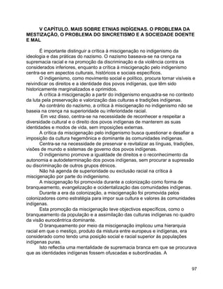 97
V CAPÍTULO. MAIS SOBRE ETNIAS INDÍGENAS. O PROBLEMA DA
MESTIZAÇÃO, O PROBLEMA DO SINCRETISMO E A SOCIEDADE DOENTE
E MAL
É importante distinguir a crítica à miscigenação no indigenismo da
ideologia e das práticas do nazismo. O nazismo baseava-se na crença na
supremacia racial e na promoção da discriminação e da violência contra os
considerados inferiores, enquanto a crítica à miscigenação pelo indigenismo
centra-se em aspectos culturais, históricos e sociais específicos.
O indigenismo, como movimento social e político, procura tornar visíveis e
reivindicar os direitos e a identidade dos povos indígenas, que têm sido
historicamente marginalizados e oprimidos.
A crítica à miscigenação a partir do indigenismo enquadra-se no contexto
da luta pela preservação e valorização das culturas e tradições indígenas.
Ao contrário do nazismo, a crítica à miscigenação no indigenismo não se
baseia na crença na superioridade ou inferioridade racial.
Em vez disso, centra-se na necessidade de reconhecer e respeitar a
diversidade cultural e o direito dos povos indígenas de manterem as suas
identidades e modos de vida, sem imposições externas.
A crítica da miscigenação pelo indigenismo busca questionar e desafiar a
imposição da cultura hegemônica e dominante às comunidades indígenas.
Centra-se na necessidade de preservar e revitalizar as línguas, tradições,
visões de mundo e sistemas de governo dos povos indígenas.
O indigenismo promove a igualdade de direitos e o reconhecimento da
autonomia e autodeterminação dos povos indígenas, sem procurar a supressão
ou discriminação de outros grupos étnicos.
Não há agenda de superioridade ou exclusão racial na crítica à
miscigenação por parte do indigenismo.
A miscigenação foi promovida durante a colonização como forma de
branqueamento, evangelização e ocidentalização das comunidades indígenas.
Durante a era da colonização, a miscigenação foi promovida pelos
colonizadores como estratégia para impor sua cultura e valores às comunidades
indígenas.
Esta promoção da miscigenação teve objectivos específicos, como o
branqueamento da população e a assimilação das culturas indígenas no quadro
da visão eurocêntrica dominante.
O branqueamento por meio da miscigenação implicou uma hierarquia
racial em que o mestiço, produto da mistura entre europeus e indígenas, era
considerado como tendo uma posição social e racial superior às populações
indígenas puras.
Isto reflectia uma mentalidade de supremacia branca em que se procurava
que as identidades indígenas fossem ofuscadas e subordinadas. A
 