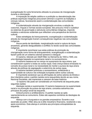98
evangelização foi outra ferramenta utilizada no processo de miscigenação
durante a colonização.
A imposição da religião católica e a proibição ou desvalorização das
práticas espirituais indígenas procuraram eliminar e suprimir as tradições e
crenças nativas, favorecendo assim a ocidentalização das comunidades
indígenas.
A ocidentalização através da miscigenação envolveu a adoção de
costumes, línguas e normas sociais europeias. Isto procurou minar e substituir
os sistemas de governação e estruturas comunitárias indígenas, impondo
modelos e estruturas ocidentais que reflectiam uma perspectiva de domínio
cultural.
Estas estratégias de branqueamento, evangelização e ocidentalização
através da miscigenação tiveram consequências negativas nas comunidades
indígenas.
Houve perda de identidade, marginalização social e ruptura de laços
ancestrais, gerando desigualdades e conflitos no tecido social das comunidades
indígenas.
É importante reconhecer que estas práticas de promoção da
miscigenação como forma de branqueamento, evangelização e ocidentalização
faziam parte de um sistema colonial opressivo e desigual.
O nazismo, liderado por Adolf Hitler na Alemanha de 1933 a 1945, era
uma ideologia baseada na supremacia racial e no eurocentrismo.
O nazismo baseava-se na crença na supremacia da raça ariana, que
consideravam superior a todas as outras raças. Esta crença estava enraizada no
conceito de pureza racial e na necessidade de manter a pureza da raça ariana
através de políticas de segregação e extermínio de outras raças.
O nazismo também promoveu o eurocentrismo, enfatizando a
superioridade da cultura e da civilização europeias sobre outras culturas.
É importante esclarecer que as afirmações de certos setores da Direita e
dos Libertários sobre o partido nazista como esquerdista devido ao seu nome,
Nacional Socialista, são imprecisas e carecem de base histórica.
O nazismo não pode ser considerado um movimento de esquerda pelas
seguintes razões:
Ideologia racista e supremacista: O nazismo baseava-se na superioridade
racial e na promoção da pureza da raça ariana, conceitos estranhos aos
princípios de justiça social da esquerda.
Anticomunismo e antiliberalismo: O partido nazista se opôs
veementemente ao comunismo. Estes são aspectos contrários às ideologias de
esquerda.
Aliança com a burguesia e os grandes empresários: Durante a sua
ascensão ao poder, Hitler aliou-se à elite industrial e financeira, recebendo o seu
apoio económico. Esta aliança é contrária aos princípios anticapitalistas da
esquerda.
 