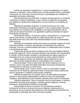 99
Política de repressão e totalitarismo: O nazismo estabeleceu um regime
totalitário e repressivo, onde o Estado tinha controle absoluto sobre a sociedade.
A esquerda, por outro lado, procura promover a participação dos cidadãos e a
protecção dos direitos individuais.
Desmantelamento dos sindicatos: O regime nazista suprimiu os sindicatos
e restringiu os direitos trabalhistas, o que contraria os objetivos da esquerda,
que defende os direitos dos trabalhadores e busca melhorar as condições de
trabalho.
Rejeição da igualdade de género: O nazismo promoveu uma visão
tradicional e hierárquica dos papéis de género, onde a superioridade masculina
era exaltada e as mulheres eram relegadas a um papel subordinado. Isto se
opõe aos princípios feministas e de igualdade de género presentes em alguns
movimentos de esquerda.
Nacionalismo extremo: O nazismo exaltou o nacionalismo e a supremacia
alemã, promovendo a superioridade da nação alemã sobre as outras. A
esquerda tende a ter uma visão mais internacionalista e busca a solidariedade
entre os povos.
Oposição à propriedade coletiva dos meios de produção: Apesar do nome
nacional-socialista, o nazismo não defendia a socialização dos meios de
produção, mas sim o controle estatal sobre eles e a colaboração entre o Estado
e as empresas privadas.
O genocídio de grupos étnicos indígenas tem sido uma tragédia histórica
de grande magnitude, mas é importante abordar esta questão com sensibilidade
e cuidado. Embora existam paralelos e semelhanças em alguns aspectos, é
necessário levar em conta as particularidades de cada contexto histórico.
Abaixo seguem motivos que destacam alguns aspectos em que o
genocídio de etnias indígenas pode ter comparações com o nazismo:
Desumanização: Tanto no genocídio das etnias indígenas como no
nazismo, houve uma desumanização sistemática dos grupos perseguidos,
considerando-os inferiores ou subumanos.
Discriminação racial: Tanto o nazismo como a colonização europeia
basearam-se em ideias de supremacia racial e hierarquias raciais, justificando
assim a opressão e a violência contra grupos indígenas.
Políticas de extermínio: Em alguns casos, os colonizadores europeus
levaram a cabo políticas deliberadas de extermínio físico das populações
indígenas, assemelhando-se aos métodos utilizados pelos nazis no Holocausto.
Violência sistemática: Tanto no nazismo como na colonização, a violência
sistemática foi usada para subjugar e controlar grupos indígenas, incluindo
massacres, deslocamentos forçados e escravidão.
Expropriação de terras e recursos: Os colonizadores europeus
confiscaram as terras e recursos dos povos indígenas, deslocando-os e
privando-os do seu modo de vida tradicional. Isto assemelha-se às políticas de
apropriação e exploração dos nazis na Europa ocupada.
 
