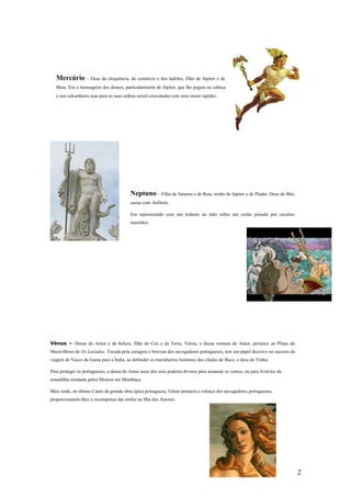 Mercúrio – Deus da eloquência, do comércio e dos ladrões, filho de Júpiter e de
   Maia. Era o mensageiro dos deuses, particularmente de Júpiter, que lhe pegara na cabeça
   e nos calcanhares asas para as suas ordens serem executadas com uma maior rapidez.




                                         Neptuno – Filho de Saturno e de Reia, irmão de Júpiter e de Plutão. Deus do Mar,
                                         casou com Anfitrite.

                                         Era representado com um tridente na mão sobre um coche puxado por cavalos-
                                         marinhos.




Vénus – Deusa do Amor e da beleza, filha do Céu e da Terra. Vénus, a deusa romana do Amor, pertence ao Plano do
Maravilhoso de Os Lusíadas. Tocada pela coragem e bravura dos navegadores portugueses, tem um papel decisivo no sucesso da
viagem de Vasco da Gama para a Índia, ao defender os marinheiros lusitanos das ciladas de Baco, o deus do Vinho.

Para proteger os portugueses, a deusa do Amor usou dos seus poderes divinos para amansar os ventos, ou para livrá-los da
armadilha montada pelos Mouros em Mombaça.

Mais tarde, no último Canto da grande obra épica portuguesa, Vénus premeia o esforço dos navegadores portugueses,
proporcionando-lhes a recompensa das ninfas na Ilha dos Amores.




                                                                                                                             2
 