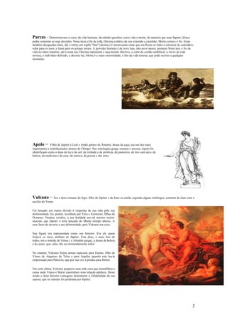 Parcas − Determinavam o curso da vida humana, decidindo questões como vida e morte, de maneira que nem Júpiter (Zeus)
podia contestar as suas decisões. Nona tecia o fio da vida, Décima cuidava da sua extensão e caminho, Morta cortava o fio. Eram
também designadas fates, daí o termo em inglês "fate" (destino) é interessante notar que em Roma se tinha a estrutura de calendário
solar para os anos, e lunar para os actuais meses. A gravidez humana é de nove luas, não nove meses; portanto Nona tece o fio da
vida no útero materno, até a nona lua; Décima representa o nascimento efectivo, o corte do cordão umbilical, o início da vida
terrena, o indivíduo definido, a décima lua. Morta é a outra extremidade, o fim da vida terrena, que pode ocorrer a qualquer
momento.




Apolo −        Filho de Júpiter e Leto e irmão gémeo de Ártemis, deusa da caça, era um dos mais
importantes e multifacetados deuses do Olimpo. Nas mitologias grega, romana e etrusca, Apolo foi
identificado como o deus da luz e do sol, da verdade e da profecia, do pastoreio, do tiro com arco, da
beleza, da medicina e da cura, da música, da poesia e das artes.




Vulcano − Era o deus romano do fogo, filho de Júpiter e de Juno ou ainda, segundo alguns mitólogos, somente de Juno com o
auxílio do Vento.

Foi lançado aos mares devido à vergonha de sua mãe pela sua
disformidade, foi, porém, recolhido por Tetis e Eurínome, filhas do
Oceanus. Noutras versões, a sua fealdade era tal mesmo recém-
nascido, que Júpiter o teria lançado do Monte olimpo abaixo. A
esse facto de deveria a sua deformidade, pois Vulcano era coxo.

Sua figura era representada como um ferreiro. Era ele quem
forjava os raios, atributo de Júpiter. Este deus, o mais feio de
todos, era o marido de Vénus ( a Afrodite grega), a deusa da beleza
e do amor, que, aliás, lhe era tremendamente infiel.

No entanto, Vulcano forjou armas especiais para Eneias, filho de
Vénus de Anquises de Tróia e para Aquiles quando este havia
emprestado para Pátroclo, que por sua vez a perdeu para Heitor.

Em certa altura, Vulcano preparou uma rede com que armadilhou a
cama onde Vénus e Marte mantinham uma relação adúltera. Deste
modo o deus ferreiro conseguiu demonstrar a infidelidade da sua
esposa, que no entanto foi perdoada por Júpiter.




                                                                                                                                  3
 