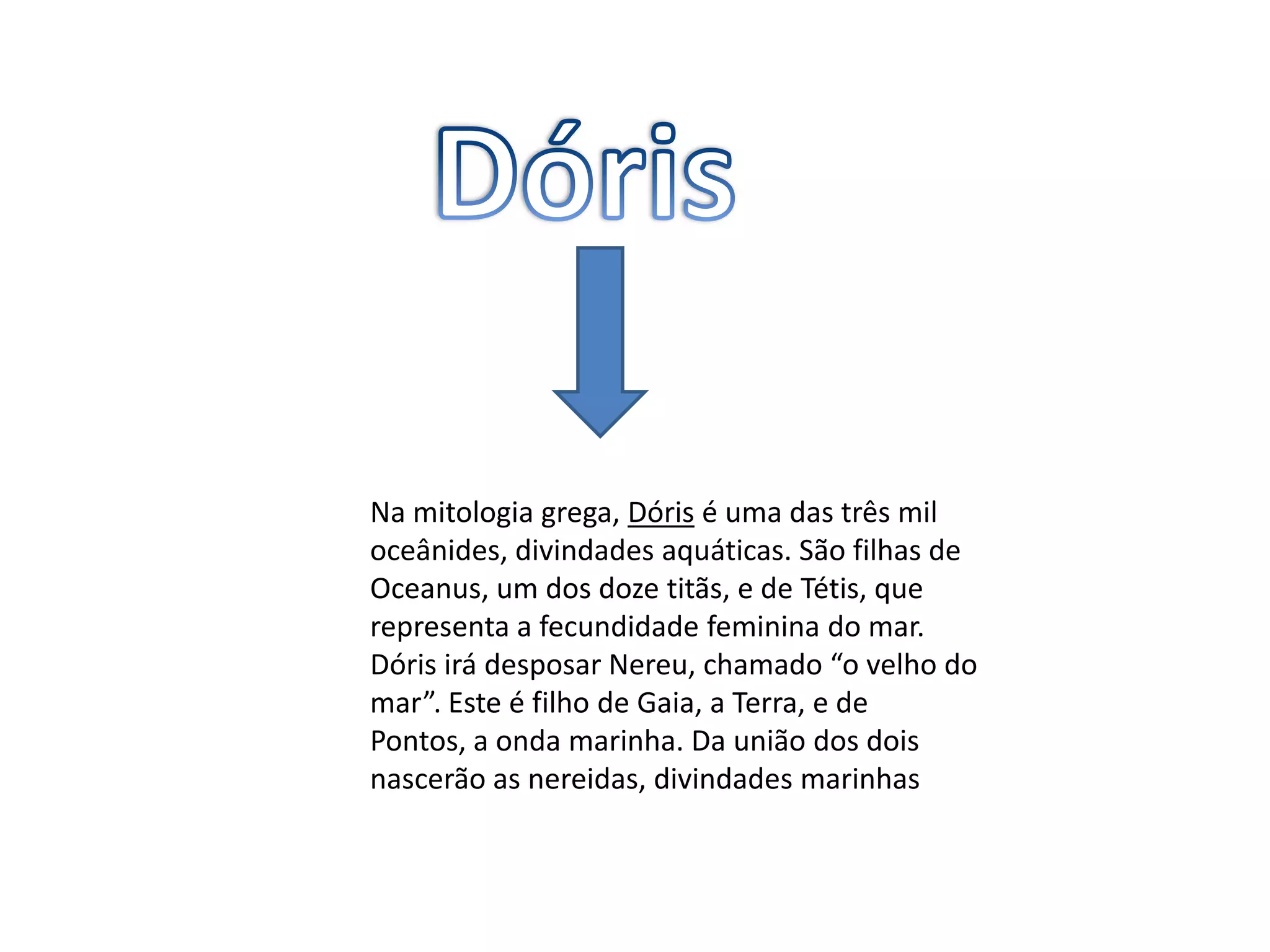DórisNa mitologia grega, Dóris é uma das três mil oceânides, divindades aquáticas. São filhas de Oceanus, um dos doze titãs, e de Tétis, que representa a fecundidade feminina do mar.Dóris irá desposar Nereu, chamado “o velho do mar”. Este é filho de Gaia, a Terra, e de Pontos, a onda marinha. Da união dos dois nascerão as nereidas, divindades marinhas