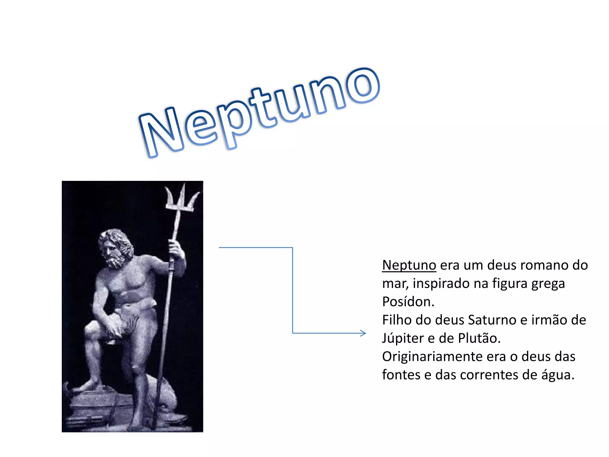 NeptunoNeptunoera um deus romano do mar, inspirado na figura grega Posídon.Filho do deus Saturno e irmão de Júpiter e de Plutão. Originariamente era o deus das fontes e das correntes de água.