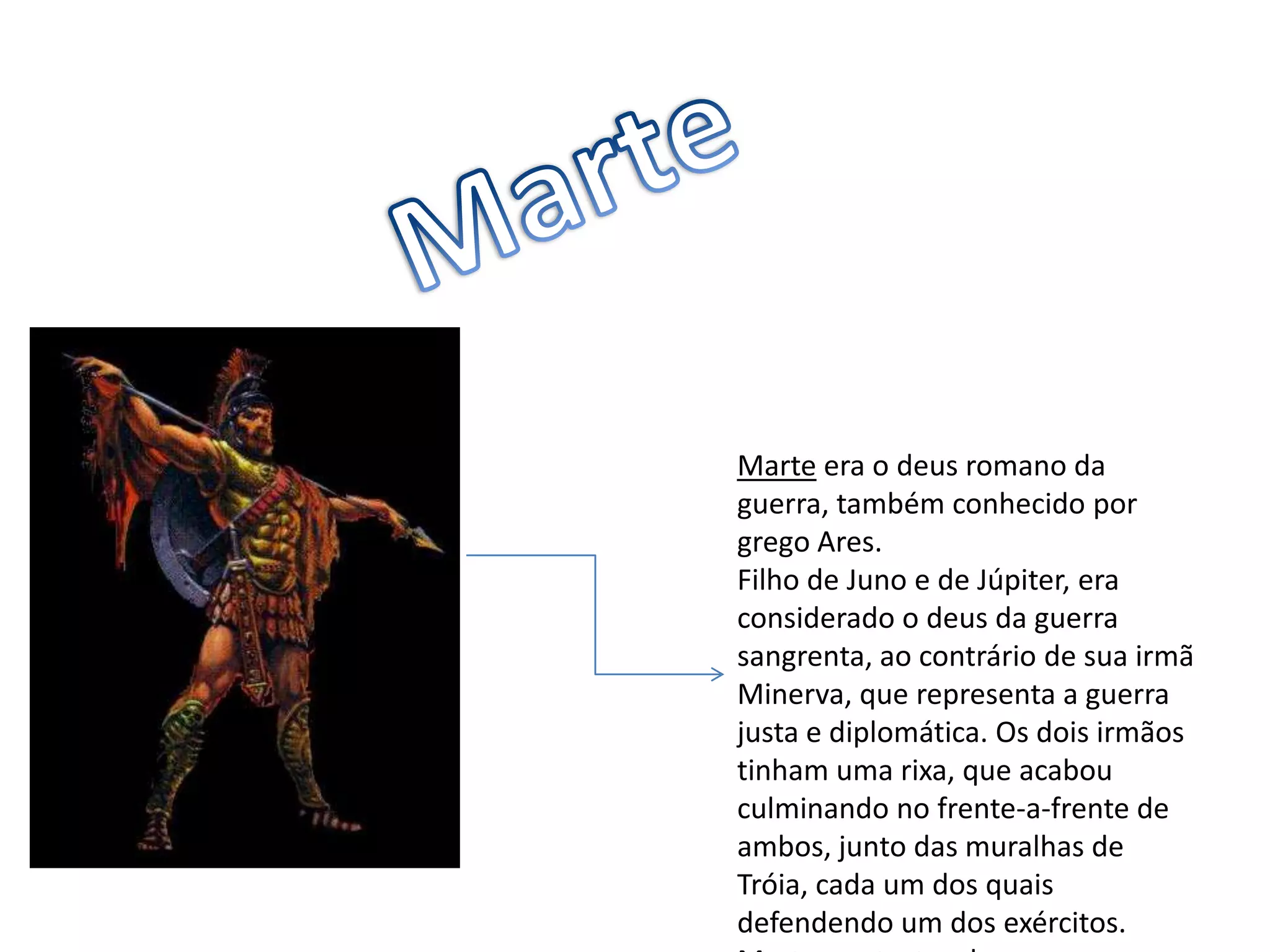 MarteMarte era o deus romano da guerra, também conhecido por grego Ares.Filho de Juno e de Júpiter, era considerado o deus da guerra sangrenta, ao contrário de sua irmã Minerva, que representa a guerra justa e diplomática. Os dois irmãos tinham uma rixa, que acabou culminando no frente-a-frente de ambos, junto das muralhas de Tróia, cada um dos quais defendendo um dos exércitos. Marte, protector dos troianos, acabou derrotado.