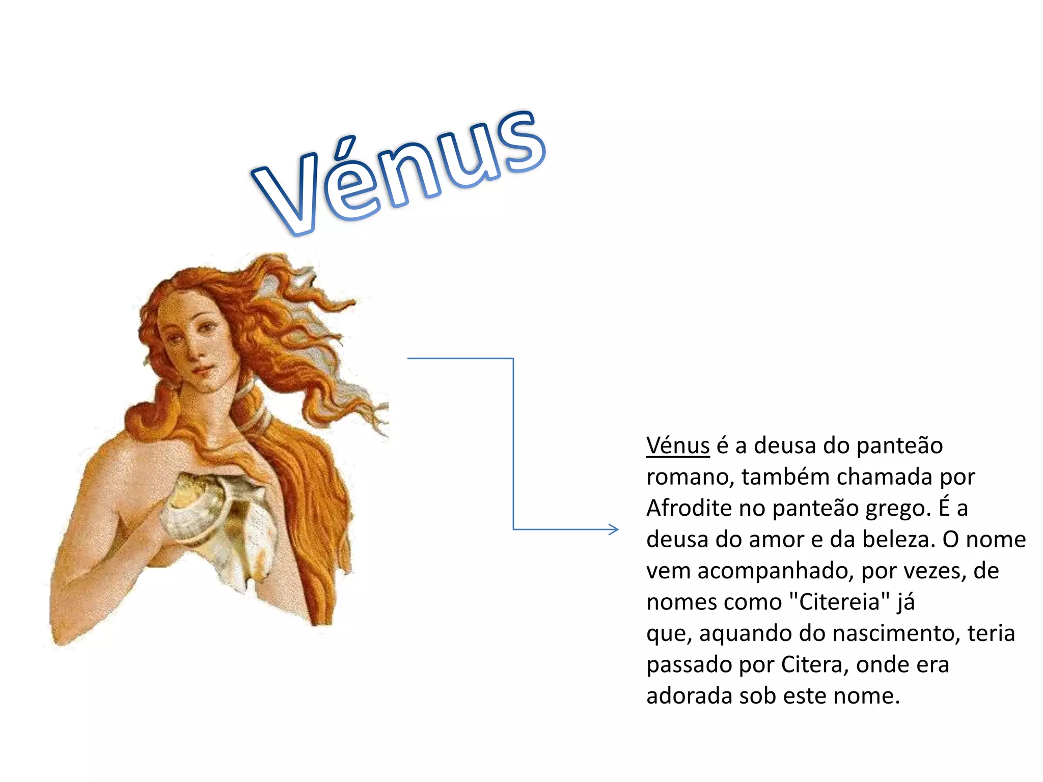VénusVénus é a deusa do panteão romano, também chamada por Afrodite no panteão grego. É a deusa do amor e da beleza. O nome vem acompanhado, por vezes, de nomes como "Citereia" já que, aquando do nascimento, teria passado por Citera, onde era adorada sob este nome.