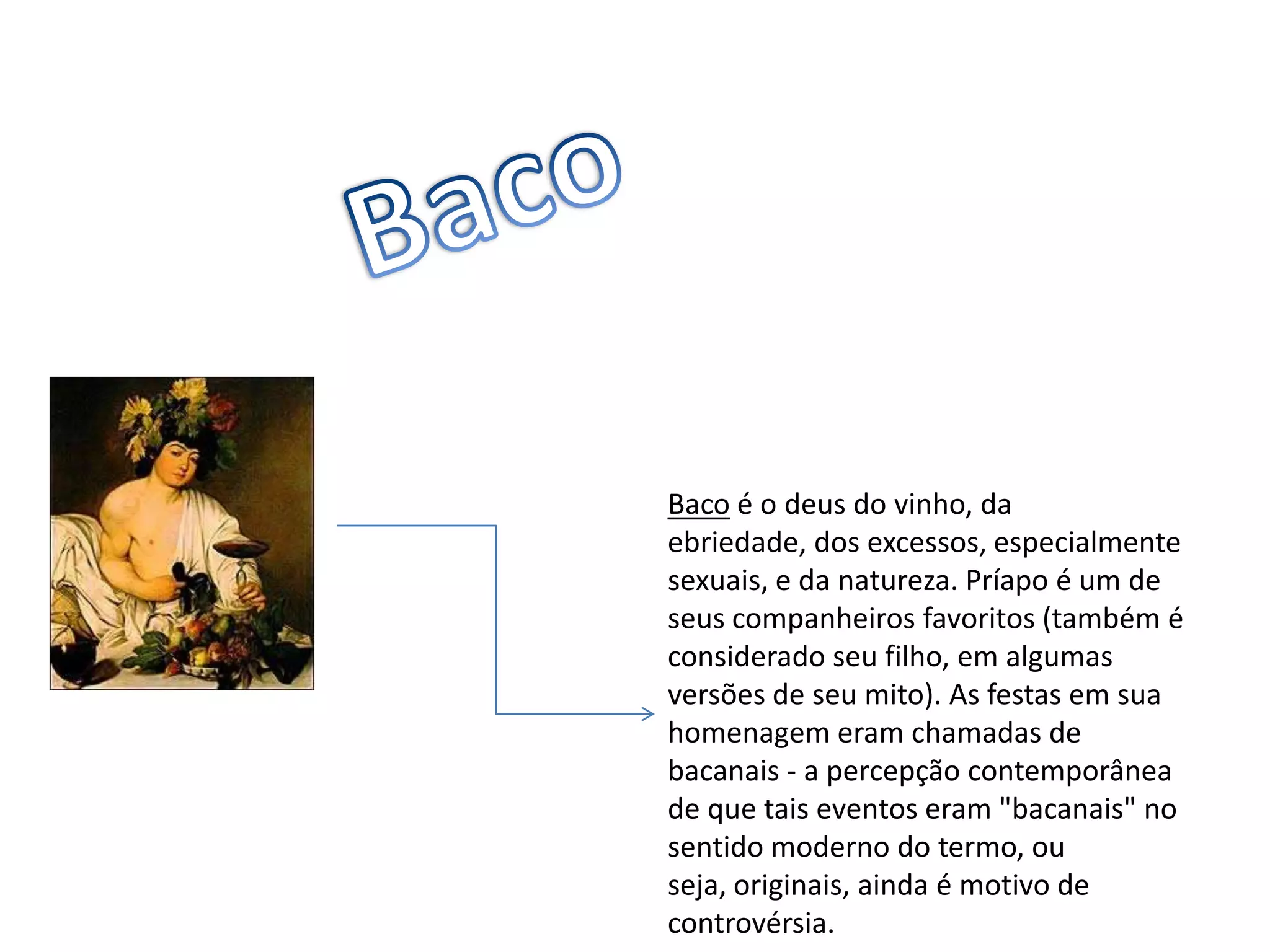 BacoBaco é o deus do vinho, da ebriedade, dos excessos, especialmente sexuais, e da natureza. Príapo é um de seus companheiros favoritos (também é considerado seu filho, em algumas versões de seu mito). As festas em sua homenagem eram chamadas de bacanais - a percepção contemporânea de que tais eventos eram "bacanais" no sentido moderno do termo, ou seja, originais, ainda é motivo de controvérsia.