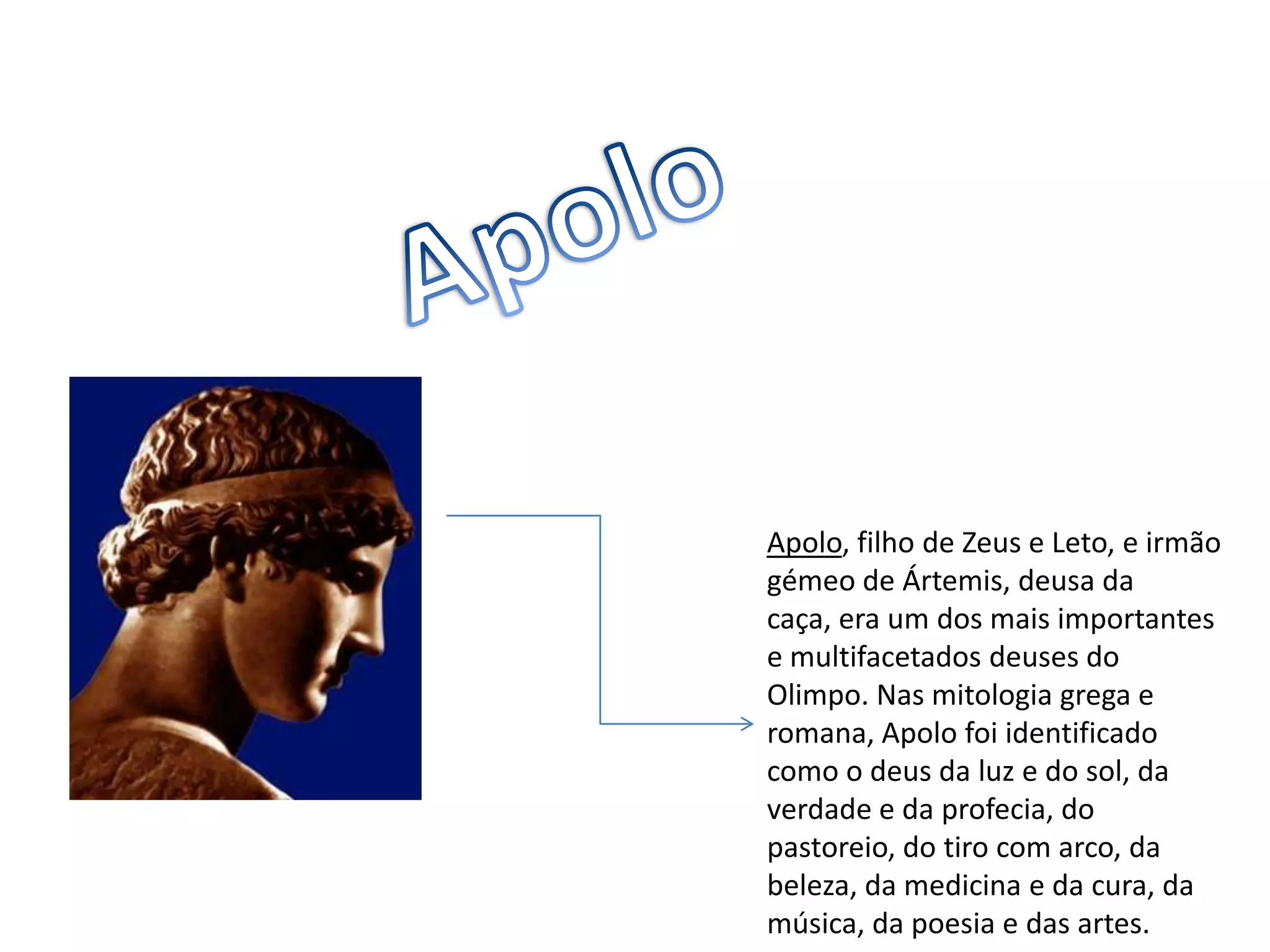 ApoloApolo, filho de Zeus e Leto, e irmão gémeo de Ártemis, deusa da caça, era um dos mais importantes e multifacetados deuses do Olimpo. Nas mitologia grega e  romana, Apolo foi identificado como o deus da luz e do sol, da verdade e da profecia, do pastoreio, do tiro com arco, da beleza, da medicina e da cura, da música, da poesia e das artes.