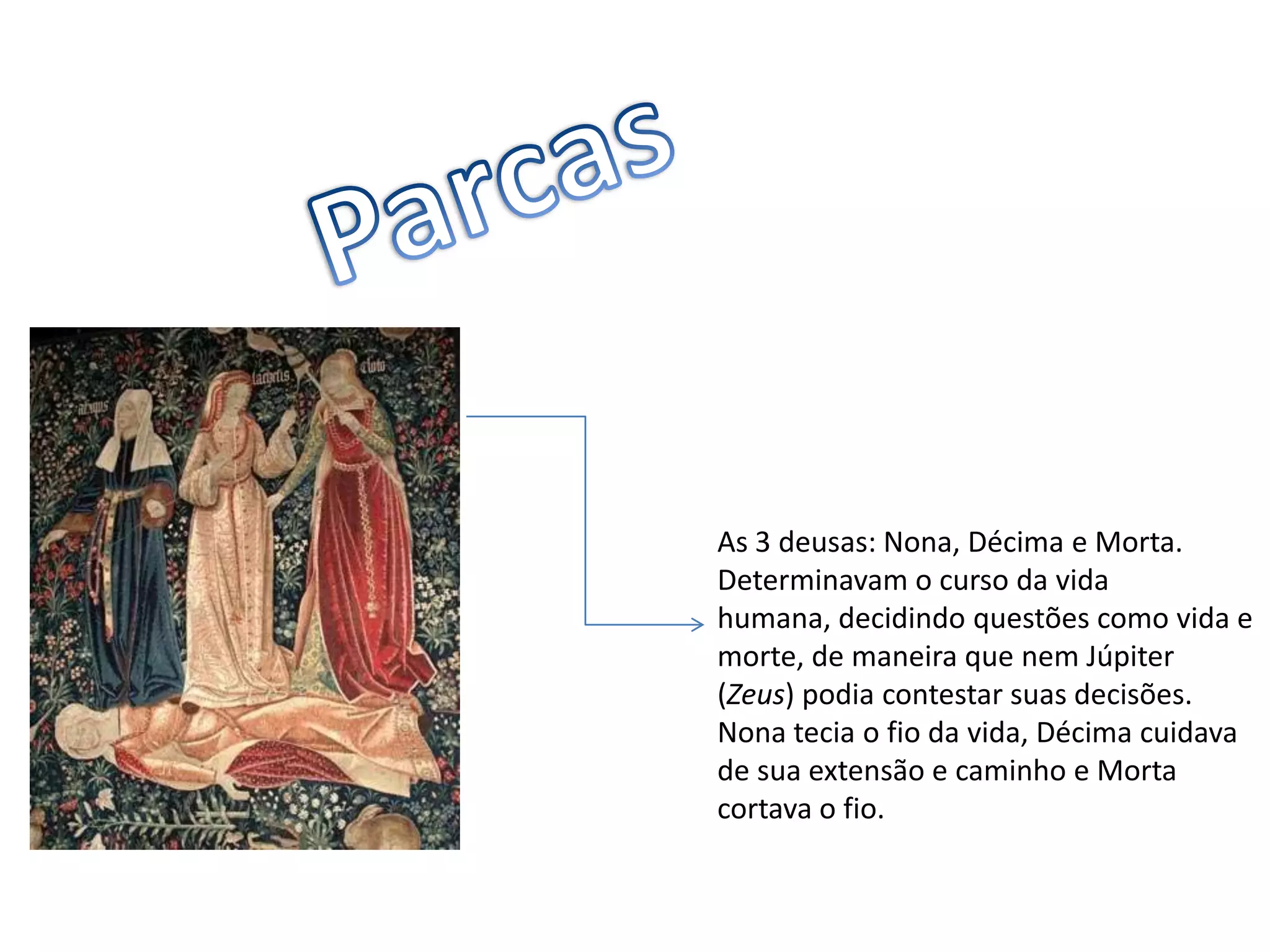 ParcasAs 3 deusas: Nona, Décima e Morta.Determinavam o curso da vida humana, decidindo questões como vida e morte, de maneira que nem Júpiter (Zeus) podia contestar suas decisões. Nona tecia o fio da vida, Décima cuidava de sua extensão e caminho e Morta cortava o fio.