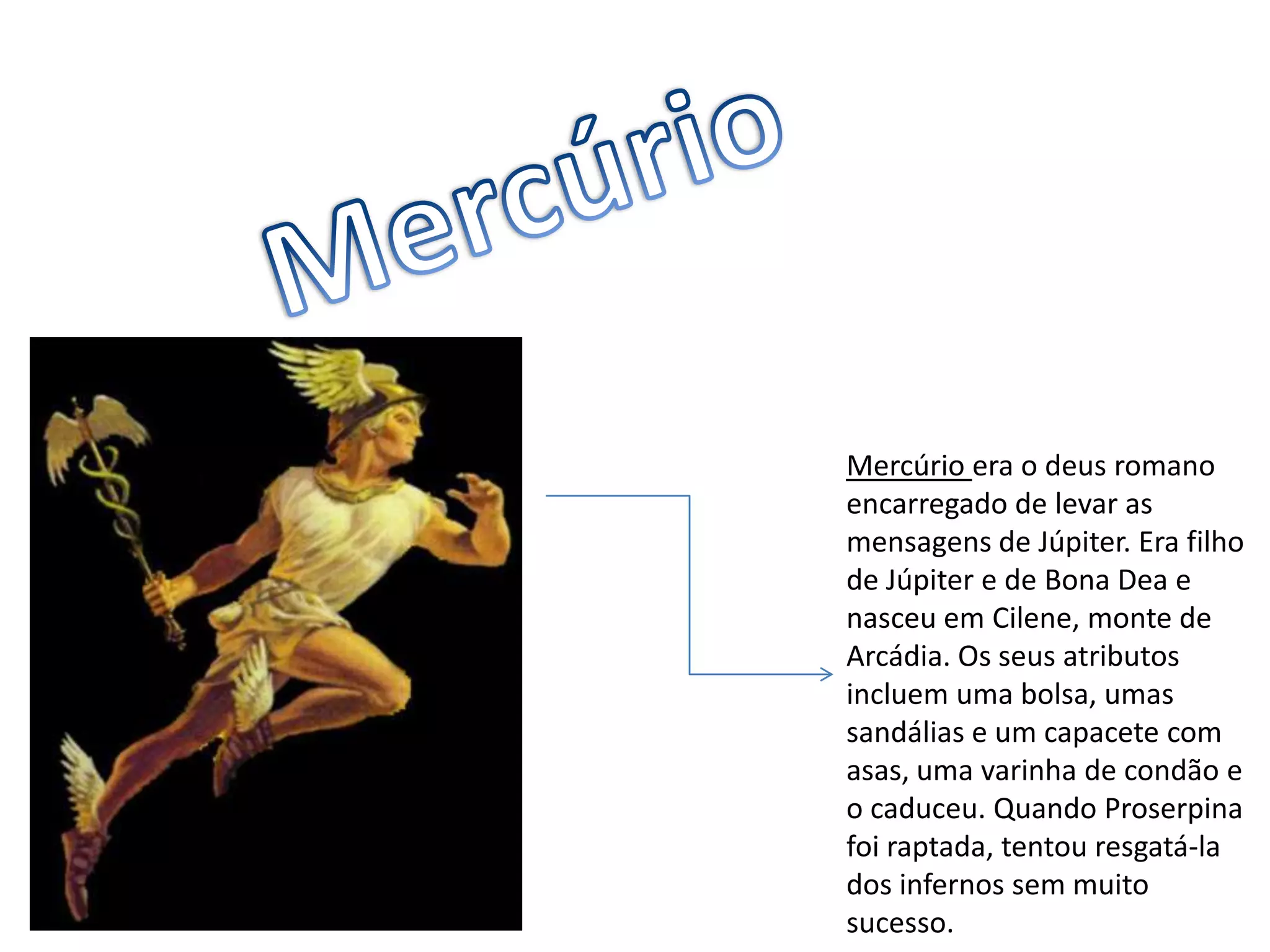 MercúrioMercúrio era o deus romano encarregado de levar as mensagens de Júpiter. Era filho de Júpiter e de Bona Dea e nasceu em Cilene, monte de Arcádia. Os seus atributos incluem uma bolsa, umas sandálias e um capacete com asas, uma varinha de condão e o caduceu. Quando Proserpina foi raptada, tentou resgatá-la dos infernos sem muito sucesso.
