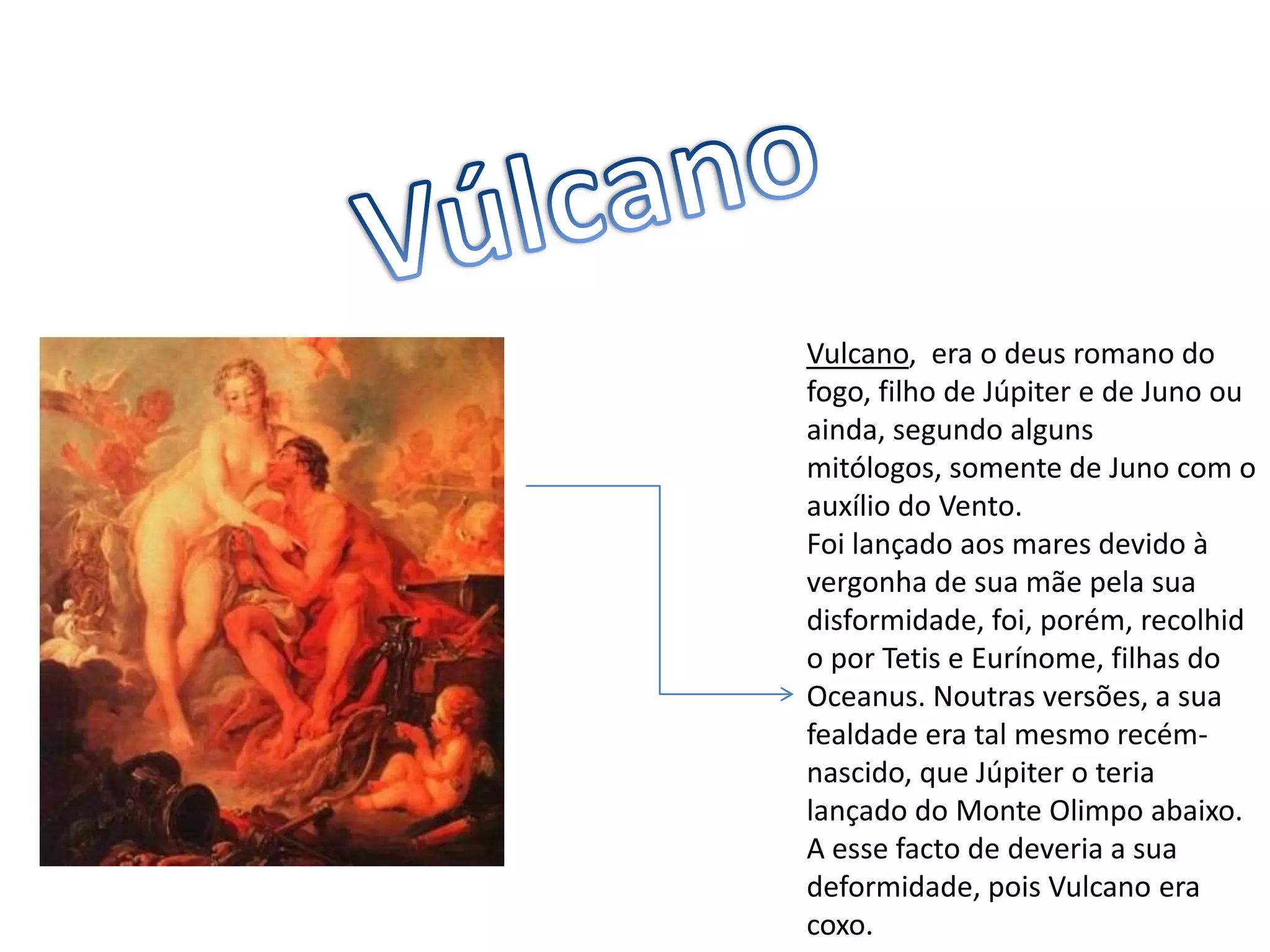 VúlcanoVulcano,  era o deus romano do fogo, filho de Júpiter e de Juno ou ainda, segundo alguns mitólogos, somente de Juno com o auxílio do Vento.Foi lançado aos mares devido à vergonha de sua mãe pela sua disformidade, foi, porém, recolhido por Tetis e Eurínome, filhas do Oceanus. Noutras versões, a sua fealdade era tal mesmo recém-nascido, que Júpiter o teria lançado do Monte Olimpo abaixo. A esse facto de deveria a sua deformidade, pois Vulcano era coxo.