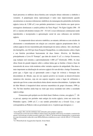 96
faraó percorreu os milênios dessa história com variações tênues referentes a símbolos e
vestuário. A perpetuação desta representação é tanto mais impressionante quando
encontrarmos os mesmos referenciais simbólicos da monarquia dos primórdios da história
egípcia (cerca de 3.200 a.C.) nos períodos posteriores à essa história nos quais povos
estrangeiros dominaram o cenário político da Terra Negra1
. No Egito Lágida (306 - 30
d.C.) e mesmo sob domínio romano (30 – 313 d.C.) esses referenciais continuaram sendo
reproduzidos e incorporados à apresentação social de seus soberanos em território
egípcio.
A compreensão desse universo simbólico, no entanto, defronta-se com séculos de
afastamento e estranhamento em relação aos conceitos egípcios propriamente ditos. A
cultura egípcia foi-nos transmitida pela interpretação de outras culturas. Até a decifração
dos hieróglifos, em 1822 por Jean-François Champollion, os conhecimentos sobre o Egito
e sua história provinham basicamente de duas fontes: História, de Heródoto,
principalmente o Livro II “Euterpe”, que data do século V a.C e o Antigo Testamento,
cuja tradição oral remonta a aproximadamente 1.800 a.C2
(Gottwald, 1988). As duas
obras foram de grande impacto sobre a cultura latina que as herdou e foram a base de
transmissão de nossa visão moderna sobre variados aspectos da antiguidade. Das duas a
mais importante na idealização do universo egípcio foi sem dúvida o Antigo Testamento,
posto que, o Egito seja aí apresentado como o lugar de vivência e formação dos
descendentes de Abraão, seja em seu aspecto positivo no tocante ao desenvolvimento
numeroso dos mesmos, seja em seu aspecto negativo como o lugar de sofrimento e
opressão que levou a uma consciência étnica destes mesmos descendentes. A própria vida
do líder Moisés é inseparável deste universo mnemônico de grupo (Assmann, 1999, p.
16). Tal fato interfere ainda hoje na visão que nossa sociedade tem sobre a sociedade
egípcia antiga.
Comecemos pelo próprio uso do título faraó. Embora o termo, em egípcio (lê-
se per-aa), apareça nos períodos mais antigos da escrita egípcia, como nos textos das
Pirâmides (aprox. 2.600 a.C.)3
, o seu sentido primordial era a Grande Casa, o que
corresponderia ao Palácio e não ao governante em si. A palavra que designava o
1
Terra Negra, Kmt, um dos etnômios mais utilizados pelos próprios egípcios.
2
A fixação por escrito dos textos bíblicos ainda é motivo de grande controvérsia, no entanto, a maioria dos
autores concorda que só tenha ocorrido a partir de 1.200 a.C. de forma muito fragmentária; a canonização
do corpo documental conhecido como Bíblia Hebraica estabeleceu-se por volta de 400 a.C. Cf Gottwald,
1988.
3
Cf. Wörterbuch der Aegyptischen Sprache. Erster Band.
 
