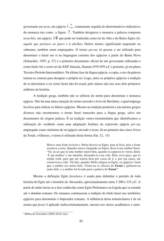 97
governante era nesu, em egípcio , comumente seguida de determinativos indicativos
do monarca tais como a figura . Também designava o monarca a palavra composta
nesu-bity, em egípcio que pode ser traduzida como rei do Alto e do Baixo Egito (lit.
aquele que pertence ao junco e à abelha). Outros termos significando majestade ou
soberano, também eram empregados. O termo per-aa só passou a ser utilizado para
denominar o faraó em si na linguagem corrente dos egípcios a partir do Reino Novo
(Schneider, 1997, p. 27) e o primeiro documento oficial de um governante utilizando-o
como título foi o sexto rei da XXIª dinastia, Siamun (978-959 a.C.) portanto, já em pleno
Terceiro Período Intermediário. Na última fase da língua egípcia, o copta, o uso da palavra
tornou-se comum para designar o próprio rei. Logo, entre os próprios egípcios a tradição
de se denominar o rei como faraó não foi usual, pelo menos não nos seus dois primeiros
milênios de história.
A tradição grega, também não se utilizou do termo para denominar o monarca
egípcio. Não há uma única menção do termo em todo o livro de Heródoto, o qual emprega
basileus para indicar os líderes egípcios. Mesmo na tradição posterior e em autores gregos
diversos não encontramos o termo faraó transcrito para a língua grega, salvo em
documentos de origem judaica. É na tradição vetero-testamentária que identificamos a
utilização do vocábulo como uma adaptação fonética da expressão egípcia per-aa,
empregado como sinônimo de rei egípcio em todo o texto. Já no primeiro dos cinco livros
da Torah, o Gênesis, o termo é utilizado desta forma (Gn, 12, 15)
Houve uma fome na terra e Abrão desceu ao Egito, para aí ficar, pois a fome
assolava a terra. Quando estava chegando ao Egito, disse à sua mulher Sarai:
‘Vê, eu sei que és uma mulher muito bela, quando os egípcios te virem, dirão:
‘É sua mulher’ e me matarão, deixando-te com vida. Dize, eu te peço, que és
minha irmã, para que me tratem bem por causa de ti e, por tua causa, me
conservem a vida.’ De fato, quando Abrão chegou ao Egito, os egípcios viram
que a mulher era muito bela. Viram-na os oficiais do Faraó e gabaram-na
junto dele; e a mulher foi levada para o palácio do Faraó.4
Mesmo a definição Egito faraônico é usada para delimitar o período de toda
história do Egito até o domínio de Alexandre, aproximadamente entre 3.200 e 332 a.C. A
partir de então inicia-se a fase conhecida como Egito Ptolomaico ou Lágida que se estende
até o domínio romano. Os romanos continuaram a tradição do título faraó nos terrítórios
egípcios para denominar o Imperador reinante. A influência desta nomenclatura é de tal
monta que faraó é aplicado indiscriminadamente, mesmo nos meios acadêmicos e entre
4
Bíblia de Jerusalém (2004) Grifo meu.
 