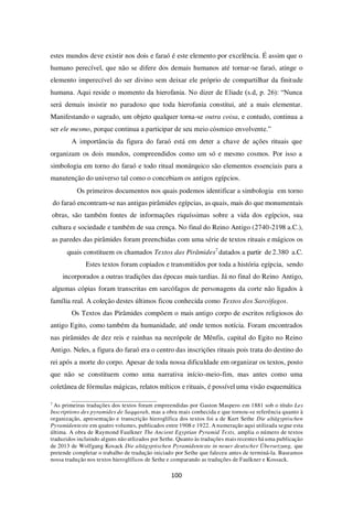 100
estes mundos deve existir nos dois e faraó é este elemento por excelência. É assim que o
humano perecível, que não se difere dos demais humanos até tornar-se faraó, atinge o
elemento imperecível do ser divino sem deixar ele próprio de compartilhar da finitude
humana. Aqui reside o momento da hierofania. No dizer de Eliade (s.d, p. 26): “Nunca
será demais insistir no paradoxo que toda hierofania constitui, até a mais elementar.
Manifestando o sagrado, um objeto qualquer torna-se outra coisa, e contudo, continua a
ser ele mesmo, porque continua a participar de seu meio cósmico envolvente.”
A importância da figura do faraó está em deter a chave de ações rituais que
organizam os dois mundos, compreendidos como um só e mesmo cosmos. Por isso a
simbologia em torno do faraó e todo ritual monárquico são elementos essenciais para a
manutenção do universo tal como o concebiam os antigos egípcios.
Os primeiros documentos nos quais podemos identificar a simbologia em torno
do faraó encontram-se nas antigas pirâmides egípcias, as quais, mais do que monumentais
obras, são também fontes de informações riquíssimas sobre a vida dos egípcios, sua
cultura e sociedade e também de sua crença. No final do Reino Antigo (2740-2198 a.C.),
as paredes das pirâmides foram preenchidas com uma série de textos rituais e mágicos os
quais constituem os chamados Textos das Pirâmides7
datados a partir de 2.380 a.C.
Estes textos foram copiados e transmitidos por toda a história egípcia, sendo
incorporados a outras tradições das épocas mais tardias. Já no final do Reino Antigo,
algumas cópias foram transcritas em sarcófagos de personagens da corte não ligados à
família real. A coleção destes últimos ficou conhecida como Textos dos Sarcófagos.
Os Textos das Pirâmides compõem o mais antigo corpo de escritos religiosos do
antigo Egito, como também da humanidade, até onde temos notícia. Foram encontrados
nas pirâmides de dez reis e rainhas na necrópole de Mênfis, capital do Egito no Reino
Antigo. Neles, a figura do faraó era o centro das inscrições rituais pois trata do destino do
rei após a morte do corpo. Apesar de toda nossa dificuldade em organizar os textos, posto
que não se constituem como uma narrativa início-meio-fim, mas antes como uma
coletânea de fórmulas mágicas, relatos míticos e rituais, é possível uma visão esquemática
7
As primeiras traduções dos textos foram empreendidas por Gaston Maspero em 1881 sob o título Les
Inscriptions des pyramides de Saqqarah, mas a obra mais conhecida e que tornou-se referência quanto à
organização, apresentação e transcrição hieroglífica dos textos foi a de Kurt Sethe Die altägyptischen
Pyramidentexte em quatro volumes, publicados entre 1908 e 1922. A numeração aqui utilizada segue esta
última. A obra de Raymond Faulkner The Ancient Egyptian Pyramid Texts, amplia o número de textos
traduzidos incluindo alguns não utlizados por Sethe. Quanto às traduções mais recentes há uma publicação
de 2013 de Wolfgang Kosack Die altägyptischen Pyramidentexte in neuer deutscher Übersetzung, que
pretende completar o trabalho de tradução iniciado por Sethe que faleceu antes de terminá-la. Baseamos
nossa tradução nos textos hieroglíficos de Sethe e comparando as traduções de Faulkner e Kossack.
 