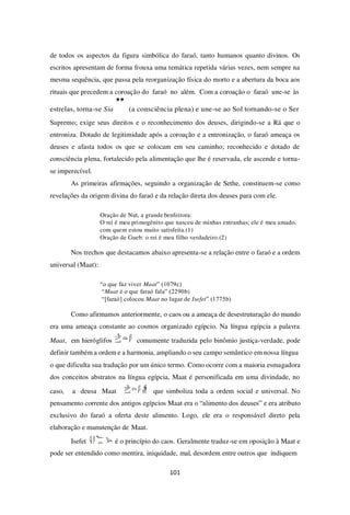 101
de todos os aspectos da figura simbólica do faraó, tanto humanos quanto divinos. Os
escritos apresentam de forma frouxa uma temática repetida várias vezes, nem sempre na
mesma sequência, que passa pela reorganização física do morto e a abertura da boca aos
rituais que precedem a coroação do faraó no além. Com a coroação o faraó une-se às
estrelas, torna-se Sia
” (a consciência plena) e une-se ao Sol tornando-se o Ser
Supremo; exige seus direitos e o reconhecimento dos deuses, dirigindo-se a Rá que o
entroniza. Dotado de legitimidade após a coroação e a entronização, o faraó ameaça os
deuses e afasta todos os que se colocam em seu caminho; reconhecido e dotado de
consciência plena, fortalecido pela alimentação que lhe é reservada, ele ascende e torna-
se imperecível.
As primeiras afirmações, seguindo a organização de Sethe, constituem-se como
revelações da origem divina do faraó e da relação direta dos deuses para com ele.
Oração de Nut, a grande benfeitora:
O rei é meu primogênito que nasceu de minhas entranhas; ele é meu amado,
com quem estou muito satisfeita.(1)
Oração de Gueb: o rei é meu filho verdadeiro.(2)
Nos trechos que destacamos abaixo apresenta-se a relação entre o faraó e a ordem
universal (Maat):
“o que faz viver Maat” (1079c)
“Maat é o que faraó fala” (2290b)
“[faraó] colocou Maat no lugar de Isefet” (1775b)
Como afirmamos anteriormente, o caos ou a ameaça de desestruturação do mundo
era uma ameaça constante ao cosmos organizado egípcio. Na língua egípcia a palavra
Maat, em hieróglifos comumente traduzida pelo binômio justiça-verdade, pode
definir também a ordem e a harmonia, ampliando o seu campo semântico em nossa língua
o que dificulta sua tradução por um único termo. Como ocorre com a maioria esmagadora
dos conceitos abstratos na língua egípcia, Maat é personificada em uma divindade, no
caso, a deusa Maat que simboliza toda a ordem social e universal. No
pensamento corrente dos antigos egípcios Maat era o “alimento dos deuses” e era atributo
exclusivo do faraó a oferta deste alimento. Logo, ele era o responsável direto pela
elaboração e manutenção de Maat.
Isefet é o princípio do caos. Geralmente traduz-se em oposição à Maat e
pode ser entendido como mentira, iniquidade, mal, desordem entre outros que indiquem
 