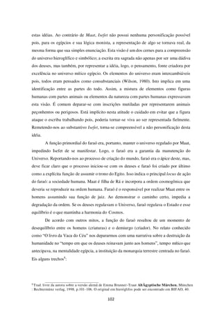 102
estas idéias. Ao contrário de Maat, Isefet não possui nenhuma personificação possível
pois, para os egípcios e sua lógica monista, a representação de algo se tornava real, da
mesma forma que sua simples enunciação. Esta visão é um dos cernes para a compreensão
do universo hieroglífico e simbólico; a escrita era sagrada não apenas por ser uma dádiva
dos deuses, mas também, por representar a idéia, logo, o pensamento, fonte criadora por
excelência no universo mítico egípcio. Os elementos do universo eram intercambiáveis
pois, todos eram pensados como consubstanciais (Wilson, 1980). Isto implica em uma
identificação entre as partes do todo. Assim, a mistura de elementos como figuras
humanas com partes animais ou elementos da natureza com partes humanas expressavam
esta visão. É comum deparar-se com inscrições mutiladas por representarem animais
peçonhentos ou perigosos. Está implícito nesta atitude o cuidado em evitar que a figura
ataque o escriba trabalhando pois, poderia tornar-se viva ao ser representada fielmente.
Remetendo-nos ao substantivo Isefet, torna-se compreensível a não personificação desta
idéia.
A função primordial do faraó era, portanto, manter o universo regulado por Maat,
impedindo Isefet de se manifestar. Logo, o faraó era a garantia da manutenção do
Universo. Reportando-nos ao processo de criação do mundo, faraó era o ápice deste, mas,
deve ficar claro que o processo iniciou-se com os deuses e faraó foi criado por último
como a explícita função de assumir o trono do Egito. Isso indica o principal locus de ação
do faraó: a sociedade humana. Maat é filha de Rá e incorpora a ordem cosmogônica que
deveria se reproduzir na ordem humana. Faraó é o responsável por realizar Maat entre os
homens assumindo sua função de juiz. Ao demonstrar o caminho certo, impedia a
degradação da ordem. Se os deuses regulavam o Universo, faraó regulava o Estado e esse
equilíbrio é o que mantinha a harmonia do Cosmos.
De acordo com outros mitos, a função do faraó resultou de um momento de
desequilíbrio entre os homens (criaturas) e o demiurgo (criador). No relato conhecido
como “O livro da Vaca do Céu” nos depararmos com uma narrativa sobre a destruição da
humanidade no “tempo em que os deuses reinavam junto aos homens”, tempo mítico que
antecipava, na mentalidade egípcia, a instituição da monarquia terrestre centrada no faraó.
Eis alguns trechos8
:
8
Trad. livre da autora sobre a versão alemã de Emma Brunner-Traut AltÄgyptische Märchen. München
: Bechtermünz verlag, 1998, p.101-106. O original em hieróglifos pode ser encontrado em BIFAO, 40.
 