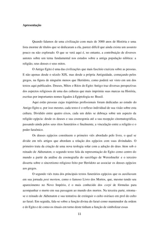 11
Apresentação
Quando falamos de uma civilização com mais de 3000 anos de História e uma
lista enorme de títulos que se dedicaram a ela, parece difícil que ainda exista um assunto
pouco ou não explorado. O que se verá aqui é, no entanto, a contribuição de diversos
autores sobre um tema fundamental nos estudos sobre a antiga população nilótica: a
religião, seus deuses e seus mitos.
O Antigo Egito é uma das civilizações que mais fascínio exerceu sobre as pessoas.
E não apenas desde o século XIX, mas desde a própria Antiguidade, começando pelos
gregos, na figura de ninguém menos que Heródoto, como poderá ser visto em um dos
textos aqui publicados. Deuses, Mitos e Ritos do Egito Antigo traz diversas perspectivas
dos aspectos religiosos de uma das culturas que mais imprimiu suas marcas na História,
escritas por importantes nomes ligados à Egiptologia no Brasil.
Aqui estão pessoas cujas trajetórias profissionais foram dedicadas ao estudo do
Antigo Egito e, por isso mesmo, cada texto é o reflexo individual de sua visão sobre esta
cultura. Dividido entre quatro eixos, cada um deles se debruça sobre um aspecto da
religião egípcia: desde os deuses e sua cosmogonia até a sua recepção cinematográfica,
passando ainda pelos seus ritos funerários e finalmente, a vinculação entre a religião e o
poder faraônico.
Os deuses egípcios constituem o primeiro viés abordado pelo livro, o qual se
divide em três artigos que abordam a relação dos egípcios com suas divindades. O
primeiro trata da criação de uma nova teologia solar com a adoção do deus Aton sob o
reinado de Akhenaton; o segundo texto fala da representação do Egito como centro do
mundo a partir da análise da cosmografia do sarcófago de Wereshnefer e o terceiro
disserta sobre o sincretismo religioso feito por Heródoto ao associar os deuses egípcios
aos gregos.
O segundo viés trata dos principais textos funerários egípcios que os auxiliavam
em sua jornada post mortem, como o famoso Livro dos Mortos, que, mesmo tendo seu
aparecimento no Novo Império, é o mais conhecido dos corpi de fórmulas para
acompanhar o morto em sua passagem ao mundo dos mortos. Na terceira parte, retoma-
se o reinado de Akhenaton e sua tentativa de extinguir o culto osiríaco em prol do culto
ao faraó. Em seguida, fala-se sobre a função divina do faraó como mantenedor da ordem
e do Egito e de como os rituais em torno deste tinham a função de simbolizar essas
 