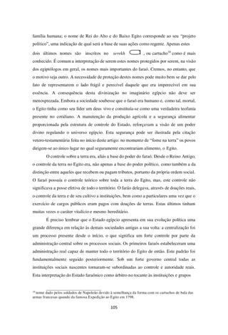 105
família humana; o nome de Rei do Alto e do Baixo Egito corresponde ao seu “projeto
político”, uma indicação de qual será a base de suas ações como regente. Apenas estes
dois últimos nomes são inscritos no serekh , ou cartucho10
como é mais
conhecido. É comum a interpretação de serem estes nomes protegidos por serem, na visão
dos egiptólogos em geral, os nomes mais importantes do faraó. Cremos, no entanto, que
o motivo seja outro. A necessidade de proteção destes nomes pode muito bem se dar pelo
fato de representarem o lado frágil e perecível daquele que era imperecível em sua
essência. A consequência desta divinização no imaginário egípcio não deve ser
menosprezada. Embora a sociedade soubesse que o faraó era humano e, como tal, mortal,
o Egito tinha como seu líder um deus vivo e constituía-se como uma verdadeira teofania
presente no cotidiano. A manutenção da produção agrícola e a segurança alimentar
proporcionada pela estrutura de controle do Estado, reforçavam a visão de um poder
divino regulando o universo egípcio. Esta segurança pode ser ilustrada pela citação
vetero-testamentária feita no início deste artigo: no momento de “fome na terra” os povos
dirigem-se ao único lugar no qual seguramente encontrariam alimento, o Egito.
O controle sobre a terra era, aliás a base do poder do faraó. Desde o Reino Antigo,
o controle da terra no Egito era, não apenas a base do poder político, como também a da
distinção entre aqueles que recebem ou pagam tributos, portanto da própria ordem social.
O faraó possuía o controle teórico sobre toda a terra do Egito, mas, este controle não
significava a posse efetiva de todo o território. O faráo delegava, através de doações reais,
o controle da terra e de seu cultivo a instituições, bem como a particulares uma vez que o
exercício de cargos públicos eram pagos com doações de terras. Estas últimos tinham
muitas vezes o caráter vitalício e mesmo hereditário.
É preciso lembrar que o Estado egípcio apresenta em sua evolução política uma
grande diferença em relação às demais sociedades antigas a sua volta: a centralização foi
um processo presente desde o início, o que significa um forte controle por parte da
administração central sobre os processos sociais. Os primeiros faraós estabeleceram uma
administração real capaz de manter todo o território do Egito de então. Este padrão foi
fundamentalmente seguido posteriormente. Sob um forte governo central todas as
instituições sociais nascentes tornaram-se subordinadas ao controle e autoridade reais.
Esta interpretação do Estado faraônico como árbitro no tocante às instituições e grupos
10
nome dado pelos soldados de Napoleão devido à semelhança da forma com os cartuchos de bala das
armas francesas quando da famosa Expedição ao Egito em 1798.
 