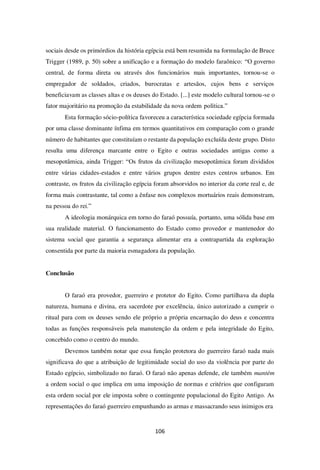 106
sociais desde os primórdios da história egípcia está bem resumida na formulação de Bruce
Trigger (1989, p. 50) sobre a unificação e a formação do modelo faraônico: “O governo
central, de forma direta ou através dos funcionários mais importantes, tornou-se o
empregador de soldados, criados, burocratas e artesãos, cujos bens e serviços
beneficiavam as classes altas e os deuses do Estado. [...] este modelo cultural tornou-se o
fator majoritário na promoção da estabilidade da nova ordem política.”
Esta formação sócio-política favoreceu a característica sociedade egípcia formada
por uma classe dominante ínfima em termos quantitativos em comparação com o grande
número de habitantes que constituíam o restante da população excluída deste grupo. Disto
resulta uma diferença marcante entre o Egito e outras sociedades antigas como a
mesopotâmica, ainda Trigger: “Os frutos da civilização mesopotâmica foram divididos
entre várias cidades-estados e entre vários grupos dentre estes centros urbanos. Em
contraste, os frutos da civilização egípcia foram absorvidos no interior da corte real e, de
forma mais contrastante, tal como a ênfase nos complexos mortuários reais demonstram,
na pessoa do rei.”
A ideologia monárquica em torno do faraó possuía, portanto, uma sólida base em
sua realidade material. O funcionamento do Estado como provedor e mantenedor do
sistema social que garantia a segurança alimentar era a contrapartida da exploração
consentida por parte da maioria esmagadora da população.
Conclusão
O faraó era provedor, guerreiro e protetor do Egito. Como partilhava da dupla
natureza, humana e divina, era sacerdote por excelência, único autorizado a cumprir o
ritual para com os deuses sendo ele próprio a própria encarnação do deus e concentra
todas as funções responsáveis pela manutenção da ordem e pela integridade do Egito,
concebido como o centro do mundo.
Devemos também notar que essa função protetora do guerreiro faraó nada mais
significava do que a atribuição de legitimidade social do uso da violência por parte do
Estado egípcio, simbolizado no faraó. O faraó não apenas defende, ele também mantém
a ordem social o que implica em uma imposição de normas e critérios que configuram
esta ordem social por ele imposta sobre o contingente populacional do Egito Antigo. As
representações do faraó guerreiro empunhando as armas e massacrando seus inimigos era
 