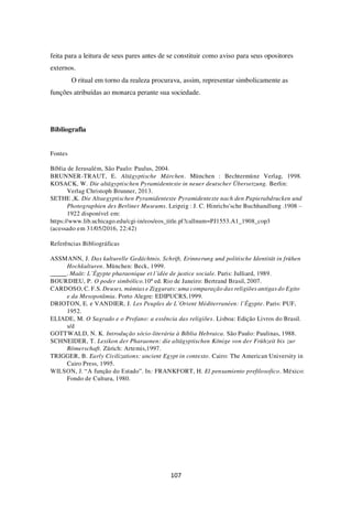 107
feita para a leitura de seus pares antes de se constituir como aviso para seus opositores
externos.
O ritual em torno da realeza procurava, assim, representar simbolicamente as
funções atribuídas ao monarca perante sua sociedade.
Bibliografia
Fontes
Bíblia de Jerusalém, São Paulo: Paulus, 2004.
BRUNNER-TRAUT, E. Altägyptische Märchen. München : Bechtermünz Verlag, 1998.
KOSACK, W. Die altägyptischen Pyramidentexte in neuer deutscher Übersetzung. Berlin:
Verlag Christoph Brunner, 2013.
SETHE ,K. Die Altaegyptischen Pyramidentexte Pyramidentexte nach den Papierabdrucken und
Photographien des Berliner Museums. Leipzig : J. C. Hinrichs'sche Buchhandlung .1908 –
1922 disponível em:
https://www.lib.uchicago.edu/cgi-in/eos/eos_title.pl?callnum=PJ1553.A1_1908_cop3
(acessado em 31/05/2016, 22:42)
Referências Bibliográficas
ASSMANN, J. Das kulturelle Gedächtnis. Schrift, Erinnerung und politische Identität in frühen
Hochkulturen. München: Beck, 1999.
. Maât: L’Égypte pharaonique et l’idée de justice sociale. Paris: Julliard, 1989.
BOURDIEU, P. O poder simbólico.10ª ed. Rio de Janeiro: Bertrand Brasil, 2007.
CARDOSO, C. F.S. Deuses, múmias e Ziggurats: uma comparação das religiões antigas do Egito
e da Mesopotâmia. Porto Alegre: EDIPUCRS,1999.
DRIOTON, E. e VANDIER, J. Les Peuples de L’Orient Méditerranéen: l’Égypte. Paris: PUF,
1952.
ELIADE, M. O Sagrado e o Profano: a essência das religiões. Lisboa: Edição Livros do Brasil.
s/d
GOTTWALD, N. K. Introdução sócio-literária à Bíblia Hebraica. São Paulo: Paulinas, 1988.
SCHNEIDER, T. Lexikon der Pharaonen: die altägyptischen Könige von der Frühzeit bis zur
Römerschaft. Zürich: Artemis,1997.
TRIGGER, B. Early Civilizations: ancient Egypt in contexto. Cairo: The American University in
Cairo Press, 1995.
WILSON, J. “A função do Estado”. In: FRANKFORT, H. El pensamiento prefilosofico. México:
Fondo de Cultura, 1980.
 